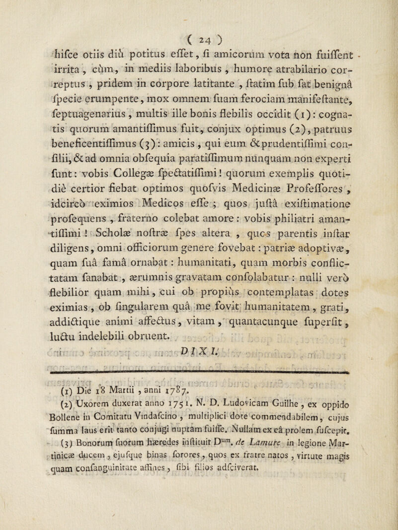 ( 24 ) liifce otiis diii potitus eflet, fi amicorum vota non fuiflent - irrita , cum, in mediis laboribus , humore atrabilario cor¬ reptus , pridem in corpore latitante , ftatimfub fat benignd fpecie erumpente, mox omnem fuam ferociammanifeftante, feptuagenarius , multis ille bonis flebilis occidit (i): cogna¬ tis quorum amantifllmus fuit, conjux optimus (2), patruus beneficentiflimus (3): amicis , qui eum &prudentiflimi con- filii, & ad omnia obfequia paratiffimum nunquam non experti funt: vobis Collegas fpedatiffimi! quorum exemplis quoti¬ die certior fiebat optimos quofvis Medicina Profeflbres , idcirco eximios Medicos efle ; quos jufta exifiimatione profequens , fraterno colebat amore: vobis philiatri aman- tiflimi 1 Scholae noftrse fpes altera , quos parentis inflar diligens, omni officiorum genere fovebat: patriae adoptivae, quam fua fama ornabat: humanitati, quam morbis conflic¬ tatam fanabat , aerumnis gravatam confolabatur : nulli vero flebilior quam mihi, cui ob propius contemplatas dotes eximias , ob lingularem qua me fovit humanitatem, grati, addidi que animi affe&us, vitam, quantacunque fuperfit, ludu indelebili obruent. DIXI. (1) Die 18 Martii , anni 1787» (2) Uxorem duxerat armo 1751. N. D. Ludovicam Guilhe , ex oppido Bollene rn Comitatu Vindafcino , multiplici dote commendabilem, cujus > * « V - ■ V _ m. lumina laus erit tanto conjugi nuptam fu i fle. Nullam ex ei prolem fufcepit. (3) Bonorum Tuorum haeredes inftituir Dum. de Lamure in legione Mar- dnjcae dficem , ejufque binas Torores, quos ex fratre natos , virtute magis quam confanguinitate affines, libi filios adfciverat.