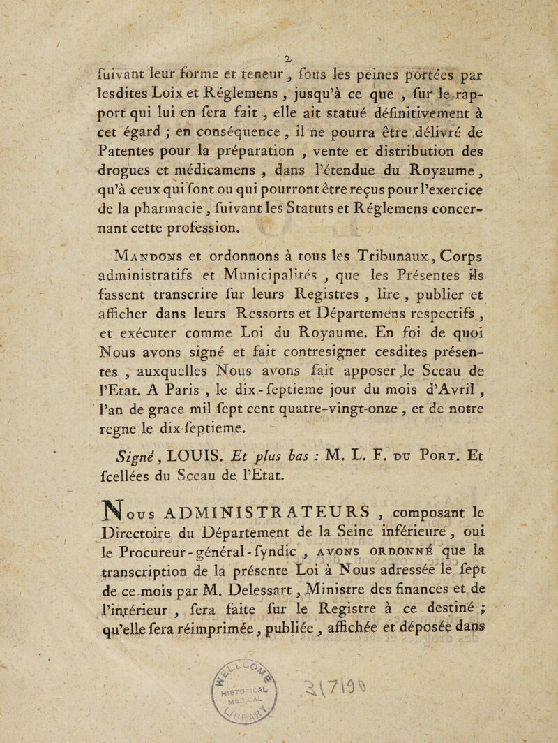 fuivant leur forme et teneur ? fous les peines portées par lesdites Loix et Réglemens , jusqu’à ce que , fur le rap¬ port qui lui en fera fait , elle ait statué définitivement à cet égard ; en conséquence , il ne pourra être délivré de Patentes pour la préparation , vente et distribution des drogues et médicamens , dans l’étendue du Royaume, qu’à ceux qui font ou qui pourront être reçus pour l’exercice de la pharmacie 5 fuivant les Statuts et Réglemens concer¬ nant cette profession. Mandons et ordonnons à tous les Tribunaux, Corps administratifs et Municipalités , que les Présentes ils fassent transcrire fur leurs Registres , lire ? publier et afficher dans leurs Ressorts et Départeméns respectifs0 et exécuter comme Loi du Royaume. En foi de quoi Nous avons signé et fait contresigner cesdites présen¬ tes , auxquelles Nous avons fait apposer je Sceau de l’Etat. A Paris , le dix - feptieme jour du mois d’Avriî , l’an de grâce mil fept cent quatre-vingt-onze > et de notre régné le dix-feptieme. Signé, LOUIS. Et plus bas : M. L. F. du Port. Et fcellées du Sceau de l’Etat. ’ \ • ' y N r . ... ou s ADMINISTRATEURS , composant le Directoire du Département de la Seine inférieure, oui le Procureur - général - fyndic , avons ordonné que la transcription de la présente Loi à Nous adressée le fept de ce mois par M. Delessart, Ministre des finances et de l’inférieur , fera faite fur le Registre à ce destiné ; qu’elle fera réimprimée 9 publiée , affichée et déposée dans