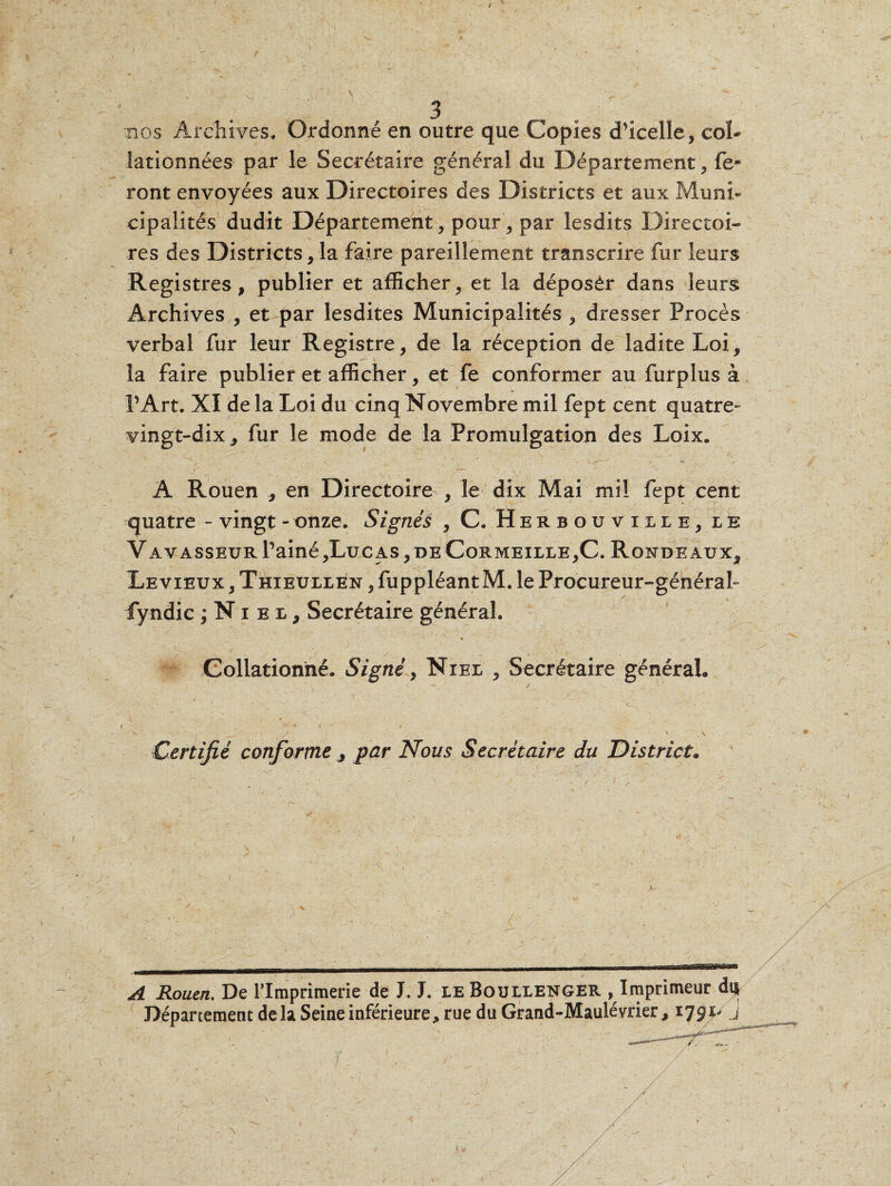 / 3 nos Archives, Ordonné en outre que Copies dhcelle, col¬ lationnées par le Secrétaire général du Département, fe¬ ront envoyées aux Directoires des Districts et aux Muni¬ cipalités dudit Département, pour, par lesdits Directoi- res des Districts, la faire pareillement transcrire fur leurs Registres, publier et afficher, et la déposèr dans leurs Archives , et par lesdites Municipalités , dresser Procès verbal fur leur Registre, de la réception de ladite Loi, la faire publier et afficher, et fe conformer au furplus à P Art. XI de la Loi du cinq Novembre mil fept cent quatre- vingt-dix, fur le mode de la Promulgation des Loix. ^ _ ' , . • V ’ - • . ‘ ' * % \^j—- * v. A Rouen , en Directoire , le dix Mai mil fept cent quatre - vingt - onze. Signés , C. Herbouville, le VAVASSEURPainé,LuCAS,DECoRMEILLE,C. RONDEAUX, Le vieux , Thieullen , fuppléant M. le Procureur-général- fyndic ;Niei, Secrétaire général. Collationné. Signé, Niel , Secrétaire général, \ ^ * - « » * > » x r . s .. \ Certifié conforme , par Nous Secrétaire du District. A Rouen. De l’Imprimerie de J. J. le Boullenger ^Imprimeur di| Département delà Seine inférieure, rue du Grand-Mauléyrier, 1791- j