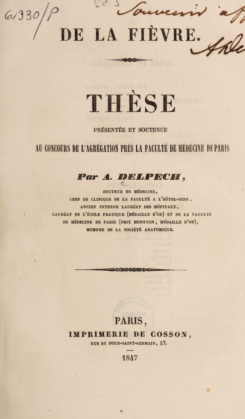 6/3 %0 P VM. i DE LA FIÈYREL^> \ PRÉSENTÉE ET SOUTENUE AU CONCOURS DE L'AGRÉGATION PRÈS LA FACULTÉ DE MÉDECINE DE PARIS Par A. mmKiPMPm, c DOCTEUR EN MÉDECINE, CHEF DE CLINIQUE DE LA FACULTÉ A l’hÔTEL-DIEU , ANCIEN INTERNE LAURÉAT DES HÔPITAUX, LAURÉAT DE L’ÉCOLE PRATIQUE (MÉDAILLE d’or) ET DE LA FACULTÉ DE MÉDECINE DE PARIS (PRIX MONTYON, MÉDAILLE d’ûr), MEMBRE DE LA SOCIÉTÉ ANATOMIQUE. PARIS, IMPRIMERIE DE COSSON RUE DU FOUR-SAINT-GERMAIN, !\l. 1847