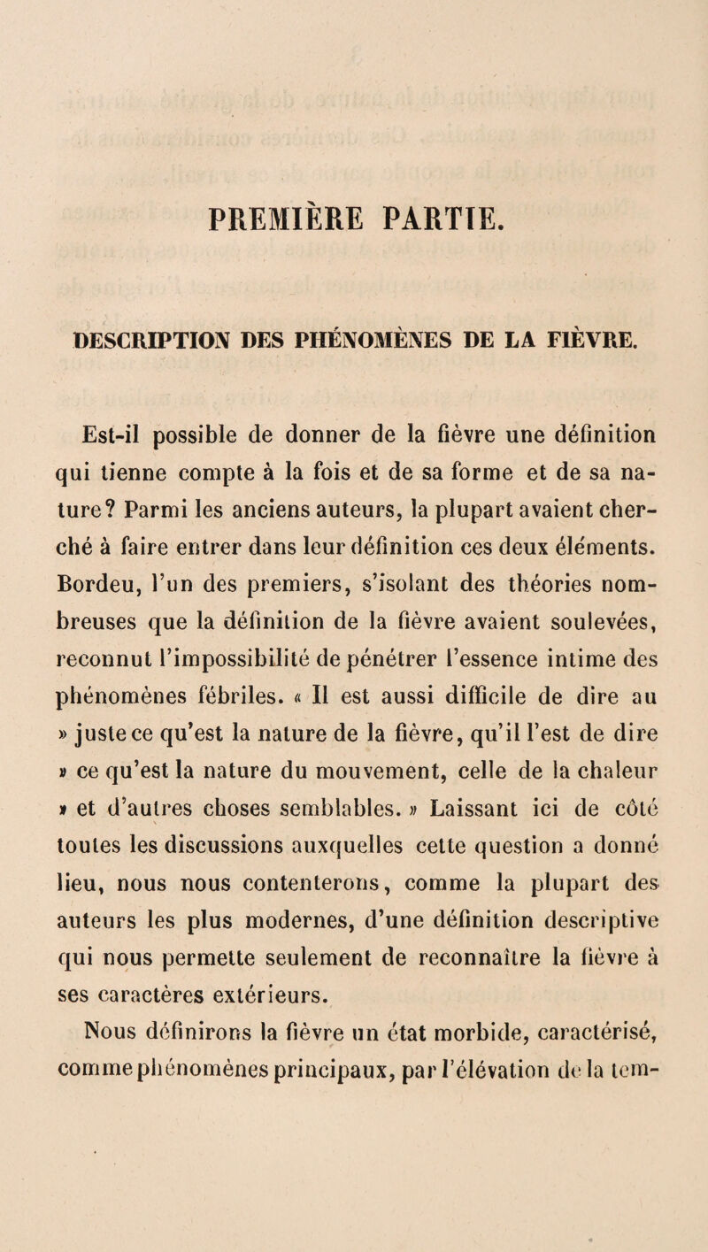 PREMIÈRE PARTIE. DESCRIPTION DES PHÉNOMÈNES DE LA FIÈVRE. Est-il possible de donner de la fièvre une définition qui tienne compte à la fois et de sa forme et de sa na¬ ture? Parmi les anciens auteurs, la plupart avaient cher¬ ché à faire entrer dans leur définition ces deux éléments. Bordeu, l’un des premiers, s’isolant des théories nom¬ breuses que la définition de la fièvre avaient soulevées, reconnut l’impossibilité de pénétrer l’essence intime des phénomènes fébriles. « Il est aussi difficile de dire au » juste ce qu’est la nature de la fièvre, qu’il l’est de dire v ce qu’est la nature du mouvement, celle de la chaleur » et d’autres choses semblables. » Laissant ici de côté V toutes les discussions auxquelles cette question a donné lieu, nous nous contenterons, comme la plupart des auteurs les plus modernes, d’une définition descriptive qui nous permette seulement de reconnaître la fièvre à ses caractères extérieurs. Nous définirons la fièvre un état morbide, caractérisé, comme phénomènes principaux, par l’élévation delà tem-