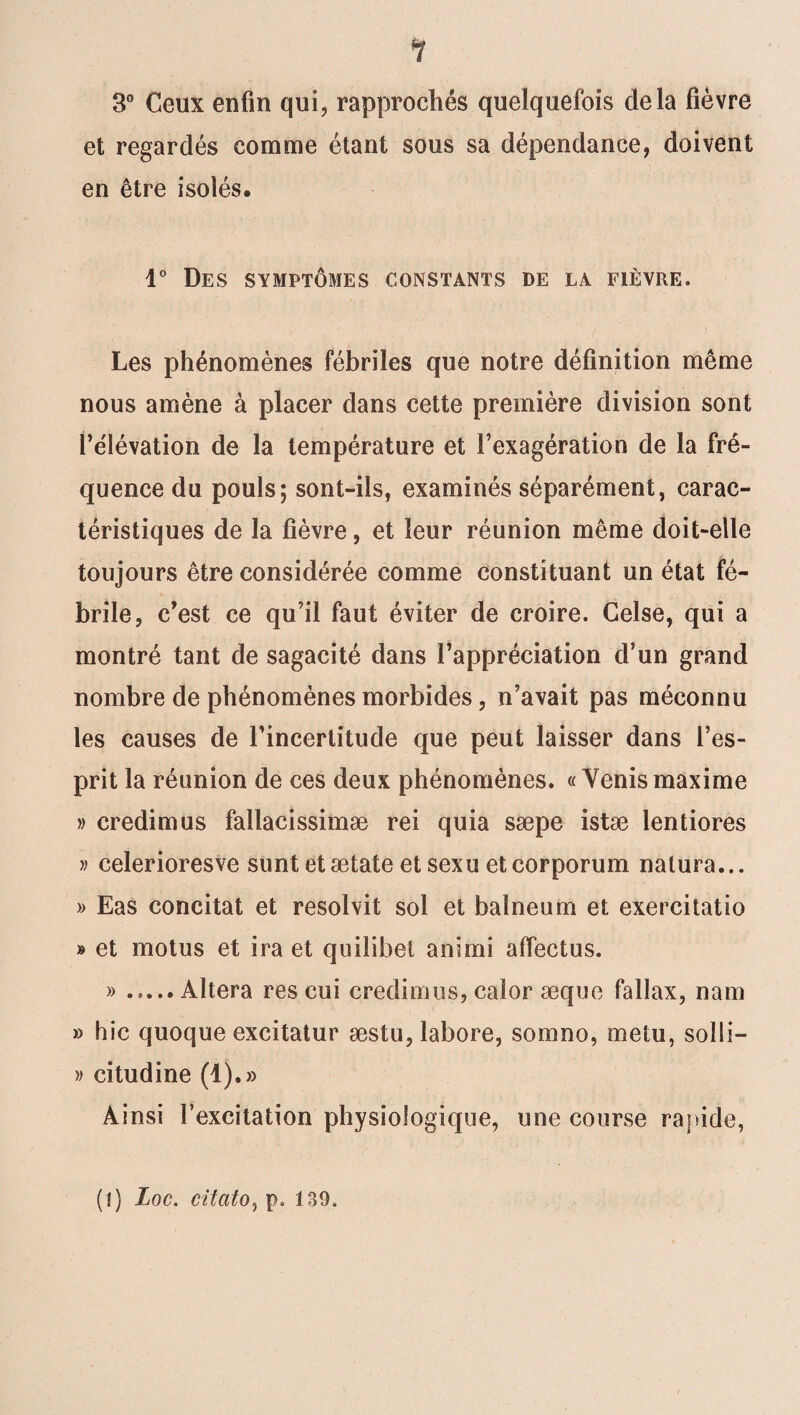 3° Ceux enfin qui, rapprochés quelquefois delà fièvre et regardés comme étant sous sa dépendance, doivent en être isolés. 1° Des symptômes constants de la fièvre. Les phénomènes fébriles que notre définition même nous amène à placer dans cette première division sont l’e'Iévation de la température et l’exagération de la fré¬ quence du pouls; sont-ils, examinés séparément, carac¬ téristiques de la fièvre, et leur réunion même doit-elle toujours être considérée comme constituant un état fé¬ brile, c’est ce qu’il faut éviter de croire. Celse, qui a montré tant de sagacité dans l’appréciation d’un grand nombre de phénomènes morbides, n’avait pas méconnu les causes de l'incertitude que peut laisser dans l’es¬ prit la réunion de ces deux phénomènes. « Venis maxime » credimus fallacissimæ rei quia sæpe istæ lentiores » celerioresve sunt etætate et sexu etcorporum natura... » Eas concitat et resolvit sol et baïneum et exercitatio » et motus et ira et quilibet animi affectus. ».Altéra res cui credimus, caîor æque fallax, nam » hic quoque excitatur æstu, îabore, somno, me tu, solli- » citudine (1).» Ainsi l’excitation physiologique, une course rapide, (!) Loc. citato, p. 189,