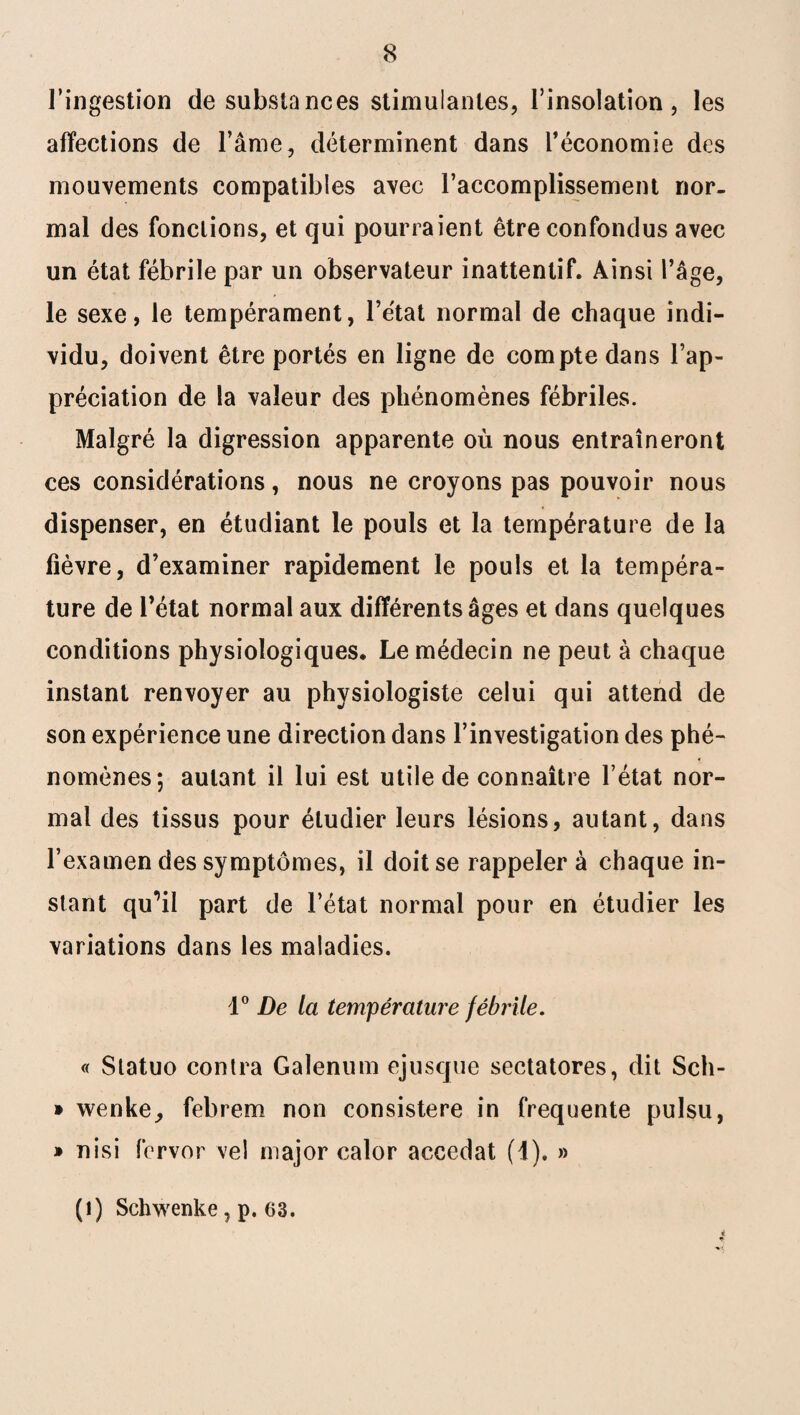 l’ingestion de substances stimulantes, l’insolation, les affections de l’âme, déterminent dans l’économie des mouvements compatibles avec l’accomplissement nor¬ mal des fonctions, et qui pourraient être confondus avec un état fébrile par un observateur inattentif. Ainsi l’âge, le sexe, le tempérament, l’état normal de chaque indi¬ vidu, doivent être portés en ligne de compte dans l’ap¬ préciation de la valeur des phénomènes fébriles. Malgré la digression apparente où nous entraîneront ces considérations, nous ne croyons pas pouvoir nous dispenser, en étudiant le pouls et la température de la fièvre, d’examiner rapidement le pouls et la tempéra¬ ture de l’état normal aux différents âges et dans quelques conditions physiologiques. Le médecin ne peut à chaque instant renvoyer au physiologiste celui qui attend de son expérience une direction dans l’investigation des phé¬ nomènes; autant il lui est utile de connaître l’état nor¬ mal des tissus pour étudier leurs lésions, autant, dans l’examen des symptômes, il doit se rappeler à chaque in¬ stant qu^il part de l’état normal pour en étudier les variations dans les maladies. 1° De la température fébrile. « Statuo contra Galenum ejusque sectatores, dit Sch- * wenke, febrem non consistere in frequente pulsu, » nisi fcrvor vel major calor accedat (1). » (t) Schwenke, p. 63.