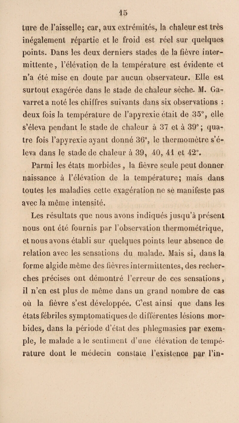tare de Faisselle; car, aux extrémités, la chaleur est très inégalement répartie et le froid est réel sur quelques points. Dans les deux derniers stades de la fièvre inter¬ mittente , l’élévation de la température est évidente et n’a été mise en doute par aucun observateur. Elle est surtout exagérée dans le stade de chaleur sèche. M. Ga- varreta noté les chiffres suivants dans six observations : deux fois la température de Fapyrexie était de 35°, elle s’éleva pendant le stade de chaleur à 37 et à 39° ; qua¬ tre fois Fapyrexie ayant donné 36°, le thermomètre s’é¬ leva dans le stade de chaleur à 39, 40, 41 et 42°. Parmi les états morbides, la fièvre seule peut donner naissance à l’élévation de la température; mais dans toutes les maladies cette exagération ne se manifeste pas avec la même intensité. Les résultats que nous avons indiqués jusqu’à présent nous ont été fournis par l’observation thermométrique, et nous avons établi sur quelques points leur absence de relation avec les sensations du malade. Mais si, dans la forme algide même des fièvres intermittentes, des recher¬ ches précises ont démontré l’erreur de ces sensations, il n’en est plus de même dans un grand nombre de cas où la fièvre s’est développée. C’est ainsi que dans les états fébriles symptomatiques de différentes lésions mor¬ bides, dans la période d’état des phlegmasies par exem¬ ple, le malade aie sentiment d’une élévation de tempé¬ rature dont le médecin constate l’existence par Fin-