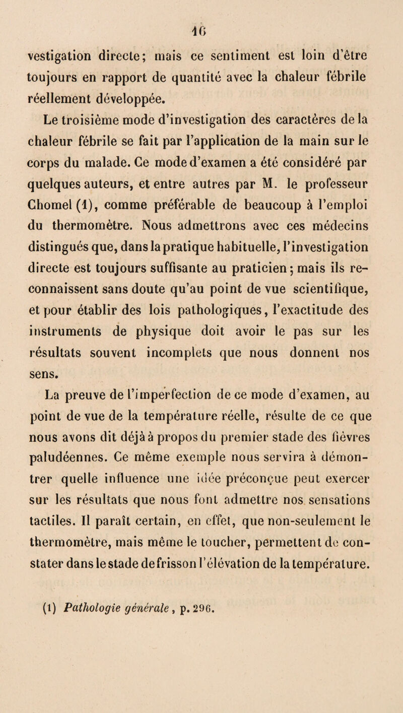 dG vestigation directe; mais ce sentiment est loin d’être toujours en rapport de quantité avec la chaleur fébrile réellement développée. Le troisième mode d’investigation des caractères delà chaleur fébrile se fait par l’application de la main sur le corps du malade. Ce mode d’examen a été considéré par quelques auteurs, et entre autres par M. le professeur Chomel(l), comme préférable de beaucoup à l’emploi du thermomètre. Nous admettrons avec ces médecins distingués que, dans la pratique habituelle, l’investigation directe est toujours suffisante au praticien; mais ils re¬ connaissent sans doute qu’au point de vue scientifique, et pour établir des lois pathologiques, l’exactitude des instruments de physique doit avoir le pas sur les résultats souvent incomplets que nous donnent nos sens. La preuve de l’imperfection de ce mode d’examen, au point de vue de la température réelle, résulte de ce que nous avons dit déjà à propos du premier stade des fièvres paludéennes. Ce même exemple nous servira à démon¬ trer quelle influence une idée préconçue peut exercer sur les résultats que nous font admettre nos sensations tactiles. Il paraît certain, en effet, que non-seulement le thermomètre, mais même le toucher, permettent de con¬ stater dans lestade defrisson l’élévation de la température. (t) Pathologie générale, p. 296.