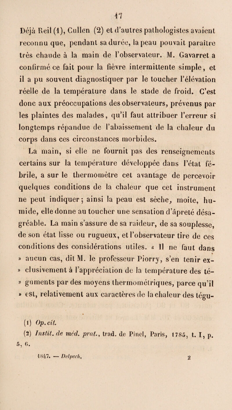 reconnu que, pendant sa durée, la peau pouvait paraître très chaude à la main de l’observateur. M. Gavarret a confirmé ce fait pour la fièvre intermittente simple, et il a pu souvent diagnostiquer par le toucher l’élévation réelle de la température dans le stade de froid. C’est donc aux préoccupations des observateurs, prévenus par les plaintes des malades, qu’il faut attribuer l’erreur si longtemps répandue de l’abaissement de la chaleur du corps dans ces circonstances morbides. La main, si elle ne fournit pas des renseignements certains sur la température développée dans l’état fé¬ brile, a sur le thermomètre cet avantage de percevoir quelques conditions de la chaleur que cet instrument ne peut indiquer; ainsi la peau est sèche, moite, hu¬ mide, elle donne au toucher une sensation d’âpreté désa¬ gréable. La main s'assure de sa raideur, de sa souplesse, de son état lisse ou rugueux, et l’observateur tire de ces conditions des considérations utiles. « Il ne faut dans % » aucun cas, dit M. le professeur Piorry, s’en tenir ex- » clusivement à l’appréciation de la température des té- » guments par des moyens thermométriques, parce qu’il » est, relativement aux caractères de la chaleur des tégu- (1) Op.cit. (2) Instit.de méd. prut., trad. de Pinel, Paris, 1785, t. I, p. 5, G. ■1847. — Delpech, 2