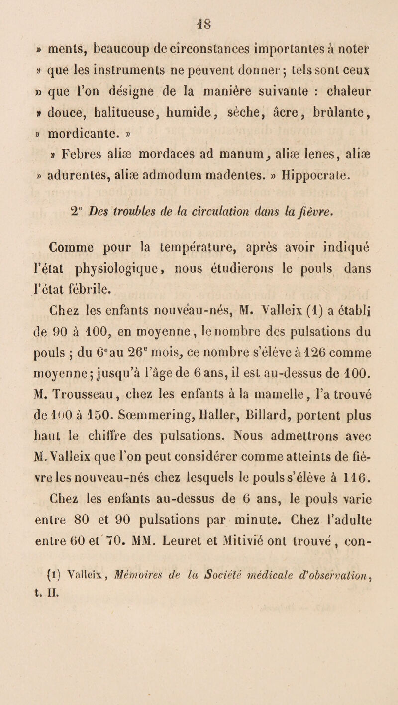 » menls, beaucoup de circonstances importantes à noter » que les instruments ne peuvent donner; tels sont ceux » que Ton désigne de la manière suivante : chaleur » douce, halitueuse, humide, sèche, âcre, brûlante, » mordicante. » » Febres aliæ mordaces ad manum, aîiæ lenes, aliæ » adurentes, aliæ admodum madentes. » Hippocrate. 2° Des troubles de Ici circulation dans la fièvre. Comme pour la température, après avoir indiqué l’état physiologique, nous étudierons le pouls dans l’état fébrile. Chez les enfants nouveau-nés, M. Yalleix (1) a établi de 90 à 100, en moyenne, le nombre des pulsations du pouls ; du 6eau 26e mois, ce nombre s’élève à 126 comme moyenne ; jusqu’à l’âge de 6 ans, il est au-dessus de 100. M. Trousseau, chez les enfants à la mamelle, l’a trouvé de 100 à 150. Sœmmering, Haller, Billard, portent plus haut le chiffre des pulsations. Nous admettrons avec M. Yalleix que l’on peut considérer comme atteints de fiè¬ vre les nouveau-nés chez lesquels le pouls s’élève à 116. Chez les enfants au-dessus de 6 ans, le pouls varie entre 80 et 90 pulsations par minute. Chez l’adulte entre 60 et 70. MM. Leuret et Mitivié ont trouvé , con- (l) Yalleix, Mémoires de la Société médicale d'observation, t. II.