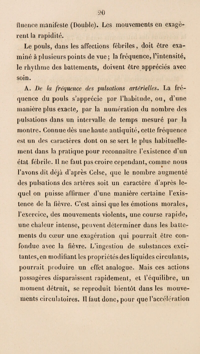 fluence manifeste (Double). Les mouvements en exagè* mit la rapidité. Le pouls, dans les affections fébriles, doit être exa¬ miné à plusieurs points de vue ; la fréquence, l’intensité, le rhythme des battements, doivent être appréciés avec soin. A. De la fréquence des pulsations artérielles. La fré¬ quence du pouls s’apprécie par l’habitude, ou, d’une manière plus exacte, par la numération du nombre des pulsations dans un intervalle de temps mesuré par la montre. Connue dès une haute antiquité, cette fréquence est un des caractères dont on se sert le plus habituelle¬ ment dans la pratique pour reconnaître l’existence d’un état fébrile. Il ne faut pas croire cependant, comme nous l’avons dit déjà d’après Ceîse, que le nombre augmenté des pulsations des artères soit un caractère d’après le¬ quel on puisse affirmer d’une manière certaine l’exis¬ tence de la fièvre. C’est ainsi que les émotions morales, l’exercice, des mouvements violents, une course rapide, une chaleur intense, peuvent déterminer dans les batte¬ ments du cœur une exagération qui pourrait être con¬ fondue avec la fièvre. L’ingestion de substances exci¬ tantes, en modifiant les propriétés des liquides circulants, pourrait produire un effet analogue. Mais ces actions passagères disparaissent rapidement, et l’équilibre, un moment détruit, se reproduit bientôt dans les mouve¬ ments circulatoires. Tl faut donc, pour que l’accélération