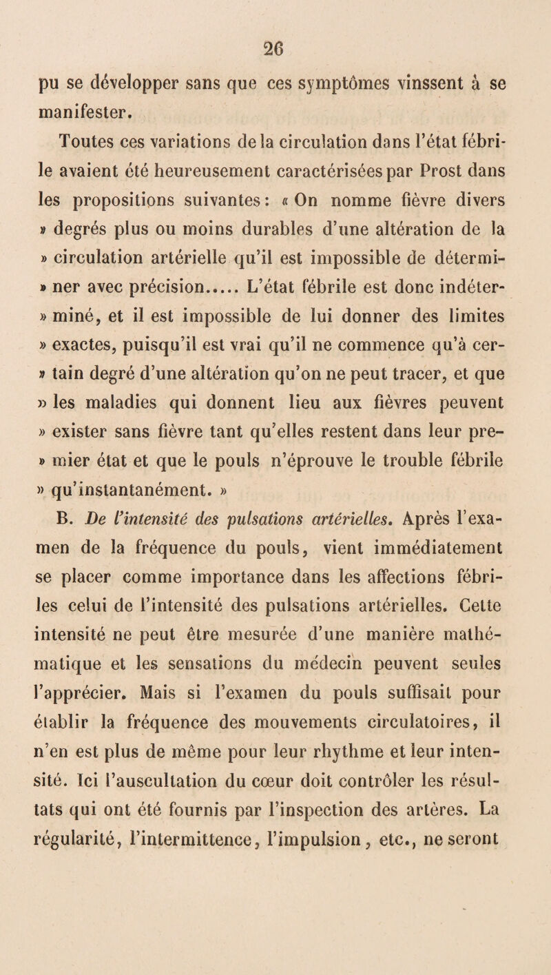 pu se développer sans que ces symptômes vinssent à se manifester. Toutes ces variations delà circulation dans l’état fébri¬ le avaient été heureusement caractérisées par Prost dans les propositions suivantes : « On nomme fièvre divers » degrés plus ou moins durables d’une altération de la » circulation artérielle qu’il est impossible de détermi- » ner avec précision.L’état fébrile est donc indéter- » miné, et il est impossible de lui donner des limites » exactes, puisqu’il est vrai qu’il ne commence qu’à cer- » tain degré d’une altération qu’on ne peut tracer, et que » les maladies qui donnent lieu aux fièvres peuvent » exister sans fièvre tant qu’elles restent dans leur pre- » mier état et que le pouls n’éprouve le trouble fébrile » qu’instantanément. » B. De l'intensité des pulsations artérielles. Après l’exa¬ men de la fréquence du pouls, vient immédiatement se placer comme importance dans les affections fébri¬ les celui de l’intensité des pulsations artérielles. Cette intensité ne peut être mesurée d’une manière mathé¬ matique et les sensations du médecin peuvent seules l’apprécier. Mais si l’examen du pouls suffisait pour établir la fréquence des mouvements circulatoires, il n’en est plus de même pour leur rhythme et leur inten¬ sité. ïci l’auscultation du cœur doit contrôler les résul¬ tats qui ont été fournis par l’inspection des artères. La régularité, l’intermittence, l’impulsion, etc., ne seront