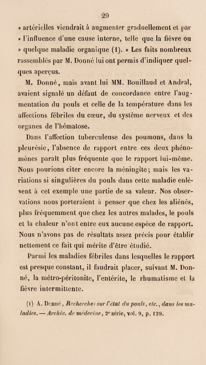 » artérielles viendrait à augmenter graduellement et par » l’influence d’une cause interne, telle que la fièvre ou » quelque maladie organique (1). » Les faits nombreux rassemblés par M. Donné lui ont permis d’indiquer quel¬ ques aperçus. Mo Donné, mais avant lui MM. Bouillaud et Andral, avaient signalé un défaut de concordance entre l’aug¬ mentation du pouls et celle de la température dans les affections fébriles du cœur, du système nerveux et des organes de l’hématose. Dans l’affection tuberculeuse des poumons, dans la pleurésie, l’absence de rapport entre ces deux phéno¬ mènes paraît plus fréquente que le rapport lui-même. Nous pourions citer encore la méningite; mais les va¬ riations si singulières du pouls dans cette maladie enlè¬ vent à cet exemple une partie de sa valeur. Nos obser¬ vations nous porteraient à penser que chez les aliénés, plus fréquemment que chez les autres malades, le pouls et la chaleur n’ont entre eux aucune espèce de rapport. Nous n’avons pas de résultats assez précis pour établir nettement ce fait qui mérite d’être étudié. Parmi les maladies fébriles dans lesquelles le rapport est presque constant, il faudrait placer, suivant M. Don¬ né, la métro-péritonite, l’entérite, le rhumatisme et la fièvre intermittente. (l) À. Donné, Recherches sur l'état du poids, etc., dans les ma¬ ladies. — Archiv. de médecine, 2esérie, vol. 9, p. 129.