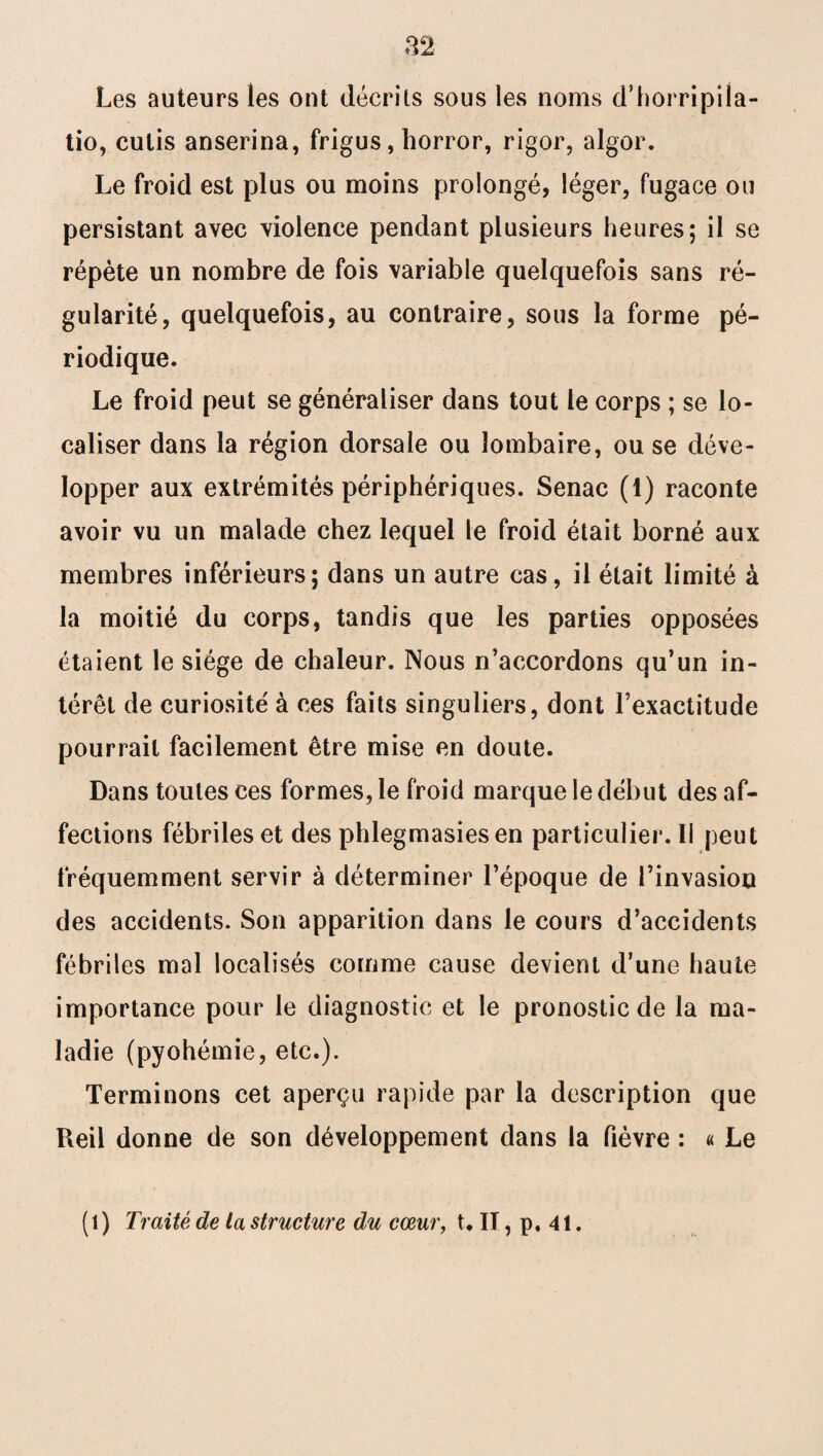 Les auteurs les ont décrits sous les noms d’horripila- tio, cutis anserina, frigus, horror, rigor, algor. Le froid est plus ou moins prolongé, léger, fugace ou persistant avec violence pendant plusieurs heures; il se répète un nombre de fois variable quelquefois sans ré¬ gularité, quelquefois, au contraire, sous la forme pé¬ riodique. Le froid peut se généraliser dans tout le corps ; se lo¬ caliser dans la région dorsale ou lombaire, ou se déve¬ lopper aux extrémités périphériques. Senac (1) raconte avoir vu un malade chez lequel le froid était borné aux membres inférieurs; dans un autre cas, il était limité à la moitié du corps, tandis que les parties opposées étaient le siège de chaleur. Nous n’accordons qu’un in¬ térêt de curiosité à ces faits singuliers, dont l’exactitude pourrait facilement être mise en doute. Dans toutes ces formes, le froid marque le début des af¬ fections fébriles et des phlegmasiesen particulier. Il peut fréquemment servir à déterminer l’époque de l’invasion des accidents. Son apparition dans le cours d’accidents fébriles mal localisés comme cause devient d’une haute importance pour le diagnostic et le pronostic de la ma¬ ladie (pyohémie, etc.). Terminons cet aperçu rapide par la description que Reil donne de son développement dans la fièvre : « Le (l) Traité de ta structure du cœur, t. II, p. 41.