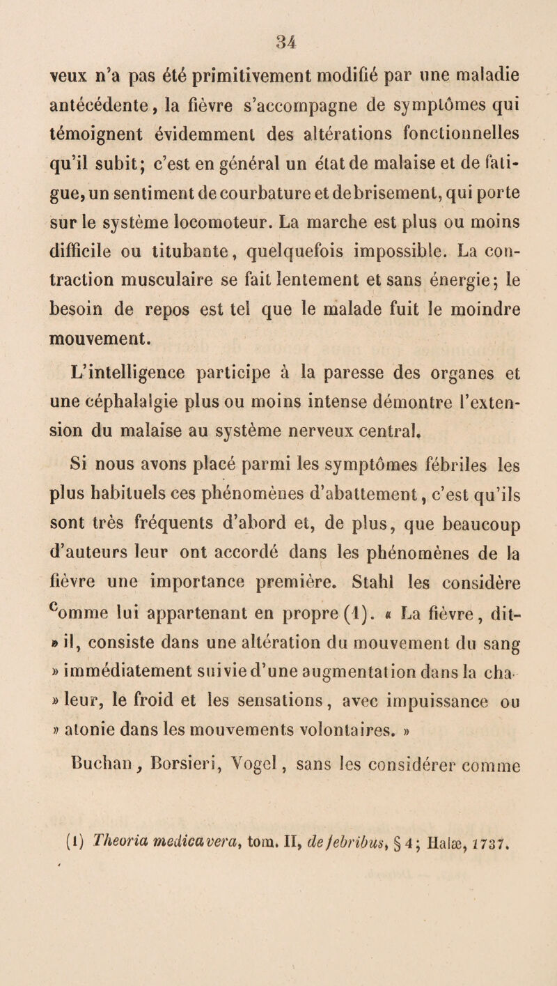 veux n’a pas été primitivement modifié par une maladie antécédente, la fièvre s’accompagne de symptômes qui témoignent évidemment des altérations fonctionnelles qu’il subit; c’est en général un état de malaise et de fati¬ gue, un sentiment de courbature et debrisement, qui porte sur le système locomoteur. La marche est plus ou moins difficile ou titubante, quelquefois impossible. La con¬ traction musculaire se fait lentement et sans énergie; le besoin de repos est tel que le malade fuit le moindre mouvement. L’intelligence participe à la paresse des organes et une céphalalgie plus ou moins intense démontre l’exten¬ sion du malaise au système nerveux central. Si nous avons placé parmi les symptômes fébriles les plus habituels ces phénomènes d’abattement, c’est qu’ils sont très fréquents d’abord et, de plus, que beaucoup d’auteurs leur ont accordé dans les phénomènes de la fièvre une importance première. Stahl les considère comme lui appartenant en propre (1). « La fièvre, dit- » il, consiste dans une altération du mouvement du sang » immédiatement suivie d’une augmentation dans la cha » leur, le froid et les sensations, avec impuissance ou » atonie dans les mouvements volontaires. » Buchan, Borsieri, Yogel, sans les considérer comme (l) Theoria medicavera, tom. II, defebribus, § 4; Halæ, 2 737.