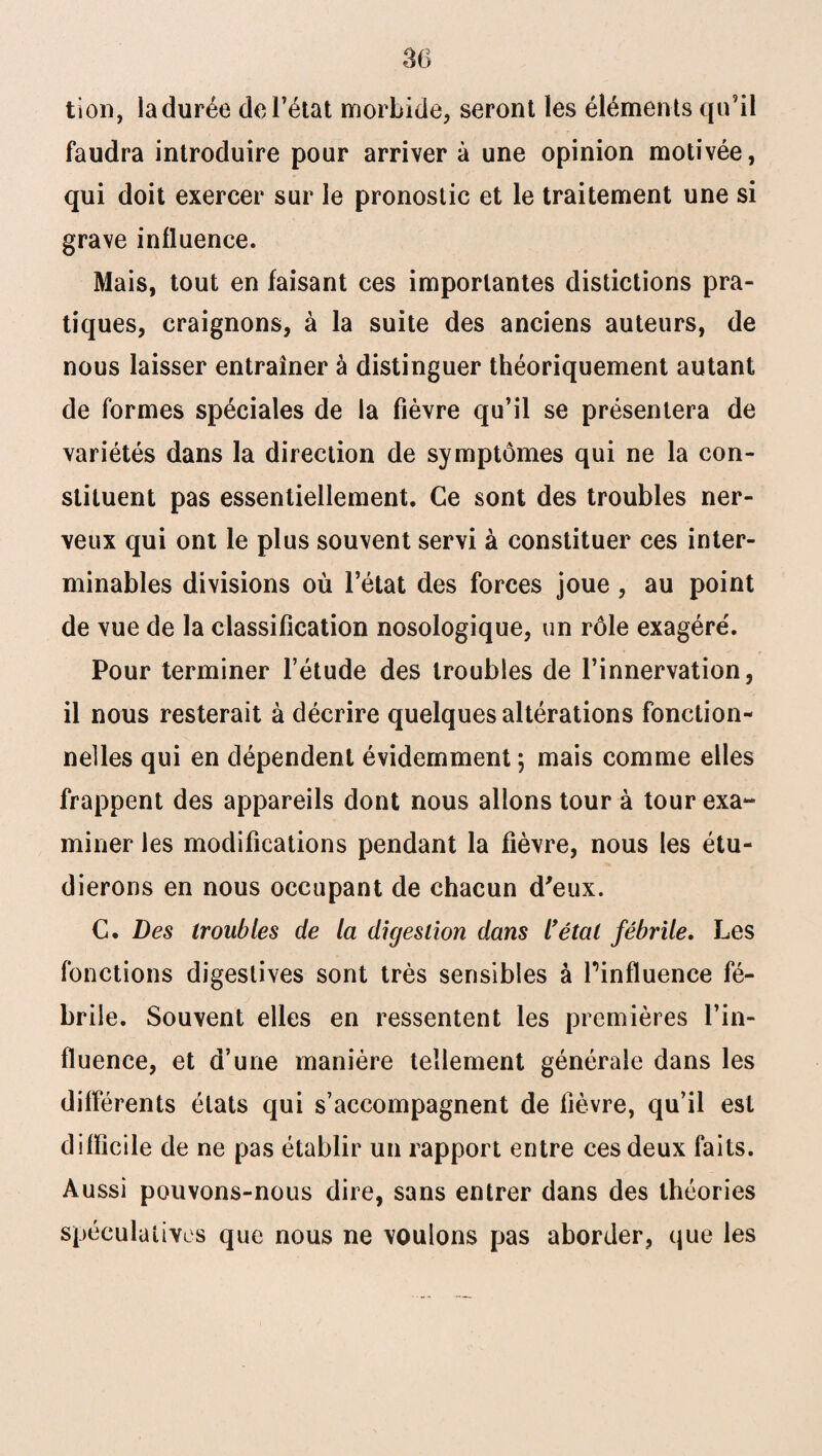 tion, la durée de l’état morbide, seront les éléments qu’il faudra introduire pour arriver à une opinion motivée, qui doit exercer sur le pronostic et le traitement une si grave influence. Mais, tout en faisant ces importantes distictions pra¬ tiques, craignons, à la suite des anciens auteurs, de nous laisser entraîner à distinguer théoriquement autant de formes spéciales de la fièvre qu’il se présentera de variétés dans la direction de symptômes qui ne la con¬ stituent pas essentiellement. Ce sont des troubles ner¬ veux qui ont le plus souvent servi à constituer ces inter¬ minables divisions où l’état des forces joue, au point de vue de la classification nosologique, un rôle exagéré. Pour terminer l’étude des troubles de l’innervation, il nous resterait à décrire quelques altérations fonction¬ nelles qui en dépendent évidemment ; mais comme elles frappent des appareils dont nous allons tour à tour exa~ miner les modifications pendant la fièvre, nous les étu¬ dierons en nous occupant de chacun d'eux. C. Des troubles de la digestion dans l'étal fébrile. Les fonctions digestives sont très sensibles à l’influence fé¬ brile. Souvent elles en ressentent les premières l’in¬ fluence, et d’une manière tellement générale dans les différents états qui s’accompagnent de fièvre, qu’il est difficile de ne pas établir un rapport entre ces deux faits. Aussi pouvons-nous dire, sans entrer dans des théories spéculatives que nous ne voulons pas aborder, que les