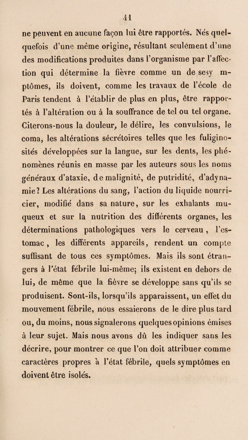 U ne peuvent en aucune façon lui être rapportés. Nés quel¬ quefois d’une meme origine, résultant seulement d’une des modifications produites dans l’organisme par F affec¬ tion qui détermine la fièvre comme un de sesy m- ptômes, ils doivent, comme les travaux de l’école de Paris tendent à l’établir de plus en plus, être rappor¬ tés à l’altération ou à la souffrance de tel ou tel organe. Citerons-nous la douleur, le délire, les convulsions, le coma, les altérations sécrétoires telles que les fuligino¬ sités développées sur la langue, sur les dents, les phé¬ nomènes réunis en masse par les auteurs sous les noms généraux d’ataxie, de malignité, de putridité, d’adyna¬ mie? Les altérations du sang, l’action du liquide nourri¬ cier, modifié dans sa nature, sur les exhalants mu¬ queux et sur la nutrition des différents organes, les déterminations pathologiques vers le cerveau, l’es¬ tomac , les différents appareils, rendent un compte suffisant de tous ces symptômes. Mais ils sont étran¬ gers à l'état fébrile lui-même; ils existent en dehors de lui, de même que la fièvre se développe sans qu’ils se produisent. Sont-ils, lorsqu’ils apparaissent, un effet du mouvement fébrile, nous essaierons de le dire plus tard ou, du moins, nous signalerons quelques opinions émises à leur sujet. Mais nous avons dû les indiquer sans les décrire, pour montrer ce que l’on doit attribuer comme caractères propres a l’état fébrile, quels symptômes en doivent être isolés.