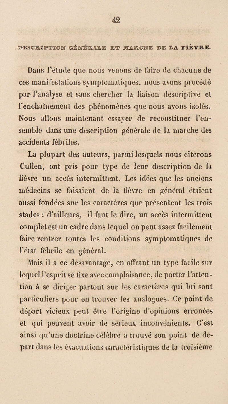 ^DESCRIPTION GÉlÉlkÂlii: ET MARCHE DE LA FIEVRE. \ , Dans Pétude que nous venons de faire de chacune de ces manifestations symptomatiques, nous avons procédé par l’analyse et sans chercher la liaison descriptive et l’enchaînement des phénomènes que nous avons isolés. Nous allons maintenant essayer de reconstituer l’en¬ semble dans une description générale de la marche des accidents fébriles. La plupart des auteurs, parmi lesquels nous citerons r Cullen, ont pris pour type de leur description de la fièvre un accès intermittent. Les idées que les anciens médecins se faisaient de la fièvre en général étaient aussi fondées sur les caractères que présentent les trois stades : d’ailleurs, il faut le dire, un accès intermittent complet est un cadre dans lequel on peut assez facilement faire rentrer toutes les conditions symptomatiques de l’état fébrile en général. Mais il a ce désavantage, en offrant un type facile sur lequel l’esprit se fixe avec complaisance, de porter l’atten¬ tion à se diriger partout sur les caractères qui lui sont particuliers pour en trouver les analogues. Ce point de départ vicieux peut être l’origine d’opinions erronées et qui peuvent avoir de sérieux inconvénients. C’est ainsi qu'une doctrine célèbre a trouvé son point de dé¬ part dans les évacuations caractéristiques de la troisième