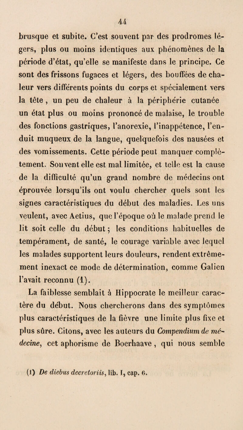 brusque et subite. C’est souvent par des prodromes lé¬ gers, plus ou moins identiques aux phénomènes de la période d’état, qu’elle se manifeste dans le principe. Ce sont des frissons fugaces et légers, des bouffées de cha¬ leur vers différents points du corps et spécialement vers la tête, un peu de chaleur à la périphérie cutanée un état plus ou moins prononcé de malaise, le trouble des fonctions gastriques, l’anorexie, l’inappétence, l’en¬ duit muqueux de la langue, quelquefois des nausées et des vomissements. Cette période peut manquer complè¬ tement. Souvent elle est mal limitée, et telle est la cause de la difficulté qu’un grand nombre de médecins ont éprouvée lorsqu’ils ont voulu chercher quels sont les signes caractéristiques du début des maladies. Les uns veulent, avec Aetius, que l’époque où le malade prend le lit soit celle du début ; les conditions habituelles de tempérament, de santé, le courage variable avec lequel les malades supportent leurs douleurs, rendent extrême¬ ment inexact ce mode de détermination, comme Galien l’avait reconnu (1). La faiblesse semblait à Hippocrate le meilleur carac¬ tère du début. Nous chercherons dans des symptômes plus caractéristiques de la fièvre une limite plus fixe et plus sûre. Citons, avec les auteurs du Compendium de mé^ decine, cet aphorisme de Boerhaave , qui nous semble (1) De diebus decretoriis, lib. I, cap. 6.