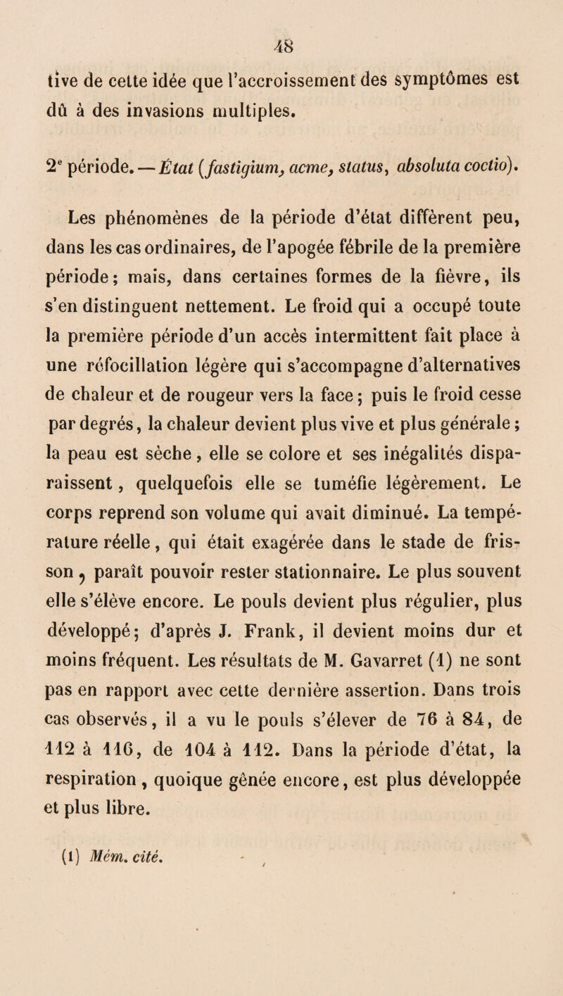 tîve de cette idée que l'accroissement des symptômes est dû à des invasions multiples. 2e période. — État (fastigium> cicme, status, absoluta coctio). Les phénomènes de la période d’état diffèrent peu, dans les cas ordinaires, de l’apogée fébrile de la première période; mais, dans certaines formes de la fièvre, ils s’en distinguent nettement. Le froid qui a occupé toute la première période d’un accès intermittent fait place à une réfocillation légère qui s’accompagne d’alternatives de chaleur et de rougeur vers la face ; puis le froid cesse par degrés, la chaleur devient plus vive et plus générale ; la peau est sèche, elle se colore et ses inégalités dispa¬ raissent , quelquefois elle se tuméfie légèrement. Le corps reprend son volume qui avait diminué. La tempé¬ rature réelle, qui était exagérée dans le stade de fris¬ son j paraît pouvoir rester stationnaire. Le plus souvent elle s’élève encore. Le pouls devient plus régulier, plus développé; d’après J. Frank, il devient moins dur et moins fréquent. Les résultats de M. Gavarret (1) ne sont pas en rapport avec cette dernière assertion. Dans trois cas observés, il a vu le pouls s’élever de 76 à 84, de 112 à 116, de 104 à 112. Dans la période d’état, la respiration , quoique gênée encore, est plus développée et plus libre. (i) Mém. cité.