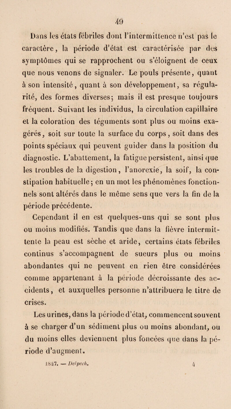 Dans les états fébriles dont l’intermittence n’est pas le caractère, la période d’état est caractérisée par des symptômes qui se rapprochent ou s’éloignent de ceux que nous venons de signaler. Le pouls présente, quant à son intensité, quant à son développement, sa régula¬ rité, des formes diverses; mais il est presque toujours fréquent. Suivant les individus, la circulation capillaire et la coloration des téguments sont plus ou moins exa¬ gérés, soit sur toute la surface du corps, soit dans des points spéciaux qui peuvent guider dans la position du diagnostic. L’abattement, la fatigue persistent, ainsique les troubles de la digestion, l’anorexie, la soif, la con¬ stipation habituelle; en un mot les phénomènes fonction¬ nels sont altérés dans le même sens que vers la fin de la période précédente. Cependant il en est quelques-uns qui se sont plus ou moins modifiés. Tandis que dans la fièvre intermit¬ tente la peau est sèche et aride, certains états fébriles continus s’accompagnent de sueurs plus ou moins abondantes qui ne peuvent en rien être considérées comme appartenant à la période décroissante des ac¬ cidents, et auxquelles personne n’attribuera le titre de crises. Les urines, dans la période d’état, commencent souvent à se charger d’un sédiment plus ou moins abondant, ou du moins elles deviennent plus foncées que dans la pé¬ riode d’augment. J.y/i7. — Delpech. 4