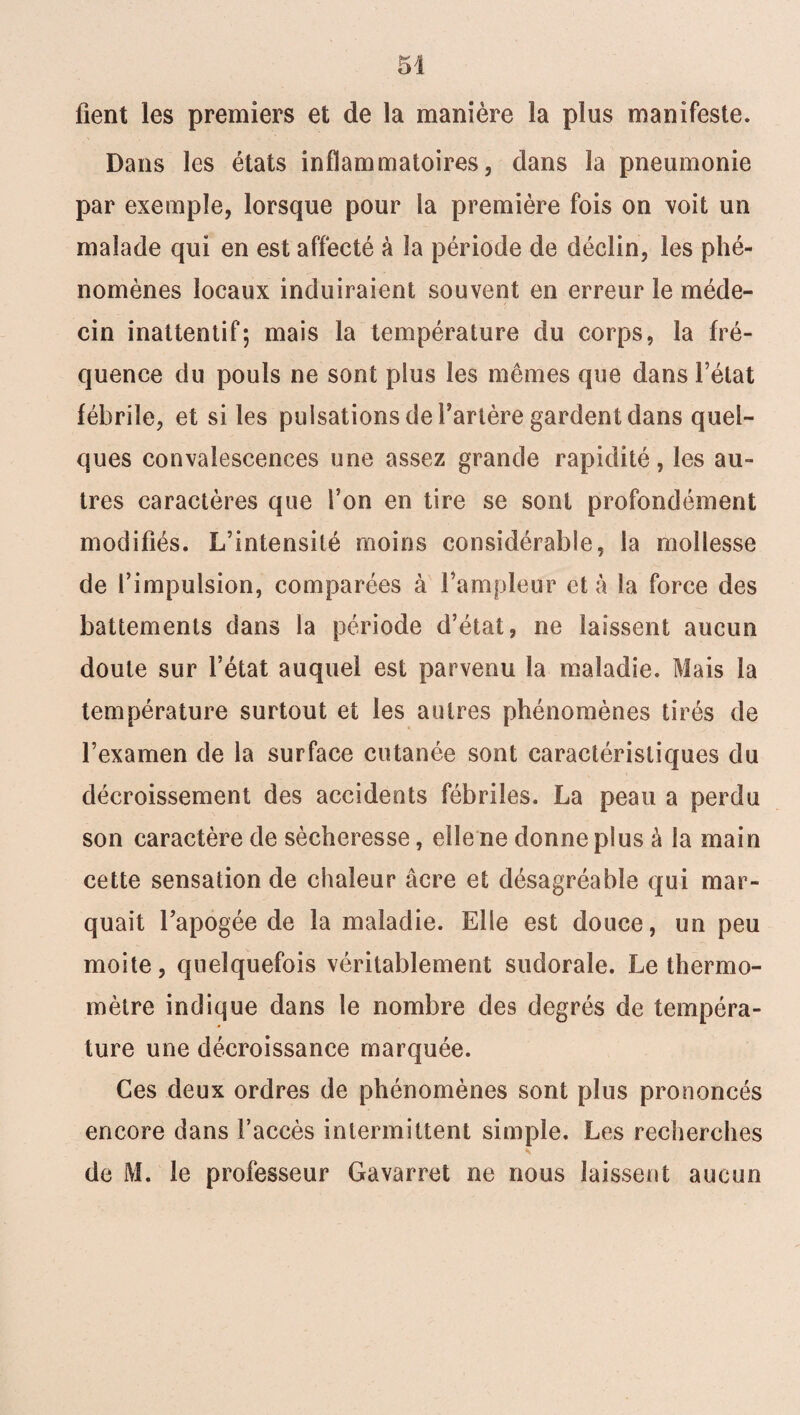 fient les premiers et de la manière la plus manifeste. Dans les états inflammatoires, dans la pneumonie par exemple, lorsque pour la première fois on voit un malade qui en est affecté à la période de déclin, les phé¬ nomènes locaux induiraient souvent en erreur le méde¬ cin inattentif; mais la température du corps, la fré¬ quence du pouls ne sont plus les mêmes que dans l’état fébrile, et si les pulsations de l’artère gardent dans quel¬ ques convalescences une assez grande rapidité, les au¬ tres caractères que l’on en tire se sont profondément modifiés. L’intensité moins considérable, la mollesse de l’impulsion, comparées à l’ampleur et à la force des battements dans la période d’état, ne laissent aucun doute sur l’état auquel est parvenu la maladie. Mais la température surtout et les autres phénomènes tirés de l’examen de la surface cutanée sont caractéristiques du décroissement des accidents fébriles. La peau a perdu son caractère de sécheresse, elle ne donne plus à la main cette sensation de chaleur âcre et désagréable qui mar¬ quait l’apogée de la maladie. Elle est douce, un peu moite, quelquefois véritablement sudorale. Le thermo¬ mètre indique dans le nombre des degrés de tempéra¬ ture une décroissance marquée. Ces deux ordres de phénomènes sont plus prononcés encore dans l’accès intermittent simple. Les recherches de M. le professeur Gavarret ne nous laissent aucun