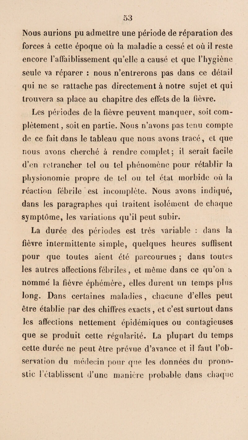 Nous aurions pu admettre une période de réparation des forces à cette époque où la maladie a cessé et où il reste encore l'affaiblissement qu’elle a causé et que l’hygiène seule va réparer : nous n’entrerons pas dans ce détail qui ne se rattache pas directement à notre sujet et qui trouvera sa place au chapitre des effets de la fièvre. Les périodes de la fièvre peuvent manquer, soit com¬ plètement, soit en partie. Nous n’avons pas tenu compte de ce fait dans le tableau que nous avons tracé, et que nous avons cherché à rendre complet ; il serait facile d’en retrancher tel ou tel phénomène pour rétablir la physionomie propre de tel ou tel état morbide où la réaction fébrile est incomplète. Nous avons indiqué, dans les paragraphes qui traitent isolément de chaque symptôme, les variations qu’il peut subir. La durée des périodes est très variable : dans la fièvre intermittente simple, quelques heures suffisent pour que toutes aient été parcourues ; dans toutes les autres affections fébriles, et même dans ce qu’on a nommé la fièvre éphémère, elles durent un temps plus long. Dans certaines maladies, chacune d’elles peut être établie par des chiffres exacts , et c’est surtout dans les affections nettement épidémiques ou contagieuses que se produit cette régularité. La plupart du temps cette durée ne peut être prévue d’avance et il faut l’ob¬ servation du médecin pour que les données du prono¬ stic rétablissent d’une manière probable dans chaque