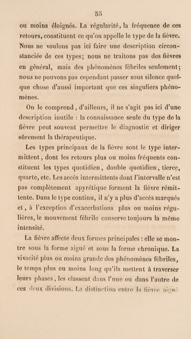 ou moins éloignés. La régularité, la fréquence de ces retours, constituent ce qu’on appelle le type de la fièvre. Nous ne voulons pas ici faire une description circon¬ stanciée de ces types; nous ne traitons pas des fièvres en général, mais des phénomènes fébriles seulement; nous ne pouvons pas cependant passer sous silence quel¬ que chose d’aussi important que ces singuliers phéno¬ mènes. On le comprend, d’ailleurs, il ne s’agit pas ici d’une description inutile : la connaissance seule du type de la fièvre peut souvent permettre le diagnostic et diriger sûrement la thérapeutique. Les types principaux de la fièvre sont le type inter¬ mittent, dont les retours plus ou moins fréquents con¬ stituent les types quotidien, double quotidien, tierce, quarte, etc. Les accès intermittents dont l’intervalle n’est pas complètement apyrétique forment la lièvre rémit¬ tente. Dans le type continu, il n’y a plus d’accès marqués et, à l’exception d’exacerbations plus ou moins régu¬ lières, le mouvement fébrile conserve toujours la même intensité. La fièvre affecte deux formes principales : elle se mon¬ tre sous la forme aiguë et sous la forme chronique. La vivacité plus ou moins grande des phénomènes fébriles, le temps plus ou moins long qu’ils mettent à traverser leurs phases, les classent dans l’une ou dans l’autre de ces deux divisions. La distinction entre la lièvre unie O