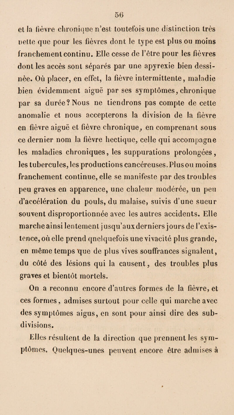 el la lièvre chronique n’est toutefois une distinction très nette que pour les fièvres dont le type est plus ou moins franchement continu. Elle cesse de l’être pour les fièvres dont les accès sont séparés par une apyrexie bien dessi¬ née. Où placer, en effet, la fièvre intermittente, maladie bien évidemment aiguë par ses symptômes, chronique par sa durée?Nous ne tiendrons pas compte de cette anomalie et nous accepterons la division de la fièvre en fièvre aiguë et fièvre chronique,, en comprenant sous ce dernier nom la fièvre hectique, celle qui accompagne les maladies chroniques, les suppurations prolongées, les tubercules, les productions cancéreuses. Plus ou moins franchement continue, elle se manifeste par des troubles peu graves en apparence, une chaleur modérée, un peu d’accélération du pouls, du malaise, suivis d’une sueur souvent disproportionnée avec les autres accidents. Elle marche ainsi lentement jusqu’aux derniers jours de l’exis¬ tence, où elle prend quelquefois une vivacité plus grande, en même temps que de plus vives souffrances signalent, du côté des lésions qui la causent, des troubles plus graves et bientôt mortels. On a reconnu encore d’autres formes de la fièvre, et ces formes, admises surtout pour celle qui marche avec des symptômes aigus, en sont pour ainsi dire des sub¬ divisions. Elles résultent de la direction que prennent les sym¬ ptômes. Quelques-unes peuvent encore être admises à F