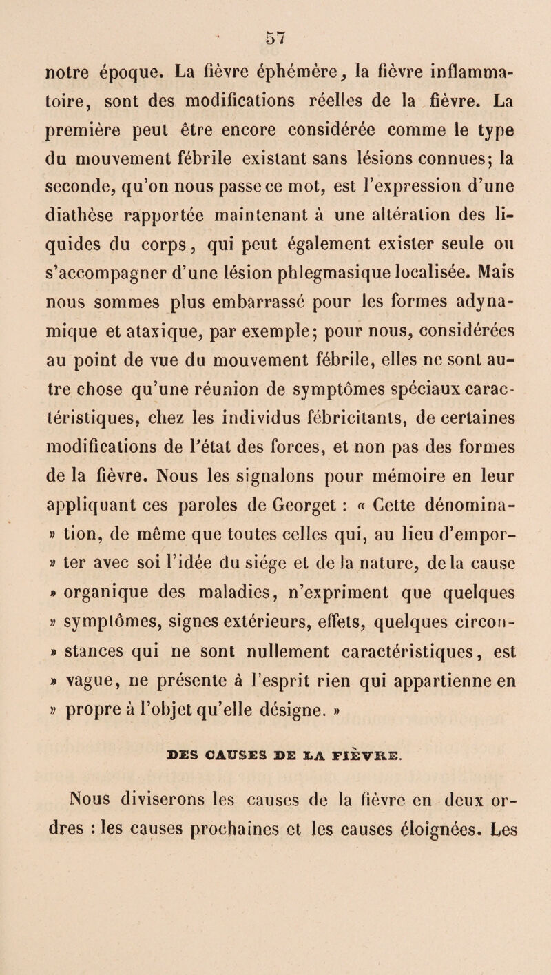 notre époque. La fièvre éphémère, la fièvre inflamma¬ toire, sont des modifications réelles de la fièvre. La première peut être encore considérée comme le type du mouvement fébrile existant sans lésions connues; la seconde, qu’on nous passe ce mot, est l’expression d’une diathèse rapportée maintenant à une altération des li¬ quides du corps, qui peut également exister seule ou s’accompagner d’une lésion phlegmasique localisée. Mais nous sommes plus embarrassé pour les formes adyna- mique et ataxique, par exemple; pour nous, considérées au point de vue du mouvement fébrile, elles ne sont au¬ tre chose qu’une réunion de symptômes spéciaux carac¬ téristiques, chez les individus fébricitants, de certaines modifications de l'état des forces, et non pas des formes de la fièvre. Nous les signalons pour mémoire en leur appliquant ces paroles de Georget : « Cette dénomma¬ it tion, de même que toutes celles qui, au lieu d’empor- » ter avec soi l’idée du siège et de la nature, delà cause » organique des maladies, n’expriment que quelques » symptômes, signes extérieurs, effets, quelques circon- » stances qui ne sont nullement caractéristiques, est » vague, ne présente à l’esprit rien qui appartienne en v propre à l’objet qu’elle désigne. » DES CAUSES DE IA FIEVRE. Nous diviserons les causes de la fièvre en deux or¬ dres : les causes prochaines et les causes éloignées. Les