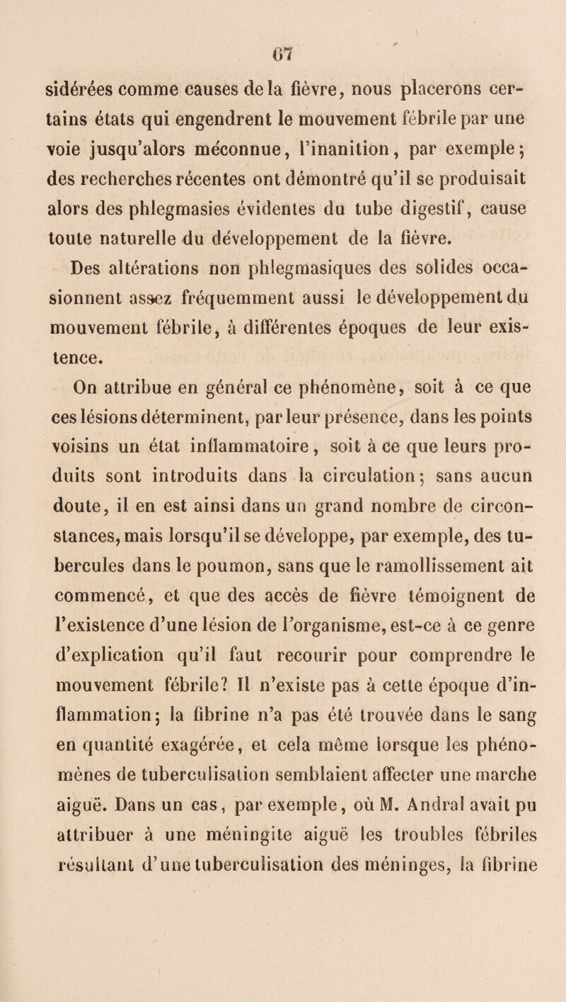 sidérées comme causes delà fièvre, nous placerons cer¬ tains états qui engendrent le mouvement fébrile par une voie jusqu’alors méconnue, l’inanition, par exemple; des recherches récentes ont démontré qu’il se produisait alors des phlegrnasies évidentes du tube digestif, cause toute naturelle du développement de la fièvre. Des altérations non phlegmasiques des solides occa¬ sionnent assez fréquemment aussi le développement du mouvement fébrile, à différentes époques de leur exis¬ tence. On attribue en général ce phénomène, soit à ce que ces lésions déterminent, parleur présence, dans les points voisins un état inflammatoire, soit à ce que leurs pro¬ duits sont introduits dans la circulation; sans aucun doute, il en est ainsi dans un grand nombre de circon¬ stances, mais lorsqu’il se développe, par exemple, des tu¬ bercules dans le poumon, sans que le ramollissement ait commencé, et que des accès de fièvre témoignent de l’existence d’une lésion de l’organisme, est-ce à ce genre d’explication qu’il faut recourir pour comprendre le mouvement fébrile? Il n’existe pas à cette époque d’in¬ flammation; la fibrine n’a pas été trouvée dans le sang en quantité exagérée, et cela même lorsque les phéno¬ mènes de tuberculisation semblaient affecter une marche aiguë. Dans un cas, par exemple, où M. Andral avait pu attribuer à une méningite aiguë les troubles fébriles résultant d’une tuberculisation des méninges, la fibrine