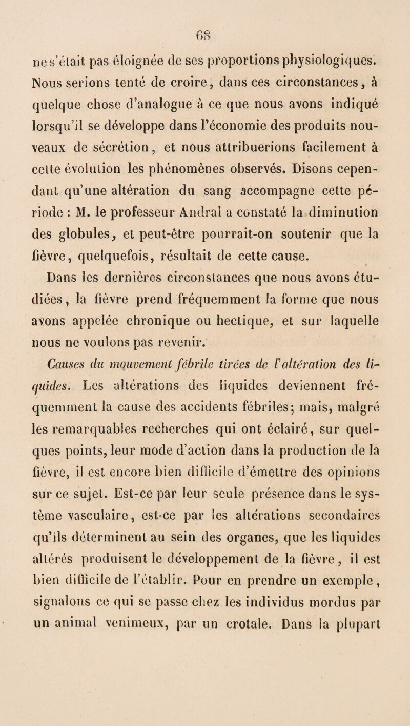 60 O ne s’était pas éloignée de ses proportions physiologiques* Nous serions tenté de croire, dans ces circonstances, à quelque chose d’analogue à ce que nous avons indiqué lorsqu’il se développe dans Péconomie des produits nou¬ veaux de sécrétion, et nous attribuerions facilement à celte évolution les phénomènes observés. Disons cepen¬ dant qu’une altération du sang accompagne cette pé¬ riode : M. le professeur Andral a constaté la diminution des globules, et peut-être pourrait-on soutenir que la fièvre, quelquefois, résultait de cette cause. Dans les dernières circonstances que nous avons étu¬ diées , la fièvre prend fréquemment la forme que nous avons appelée chronique ou hectique, et sur laquelle nous ne voulons pas revenir. Causes du mouvement fébrile tirées de l'altération des li¬ quides. Les altérations des liquides deviennent fré¬ quemment la cause des accidents fébriles; mais, malgré les remarquables recherches qui ont éclairé, sur quel¬ ques points, leur mode d’action dans la production de la fièvre, il est encore bien dillicile d’émettre des opinions sur ce sujet. Est-ce par leur seule présence dans le sys¬ tème vasculaire, est-ce par les altérations secondaires qu’ils déterminent au sein des organes, que les liquides altérés produisent le développement de la fièvre, il est bien difficile de l’établir. Pour en prendre un exemple, signalons ce qui se passe chez les individus mordus par un animal venimeux, par un crotale. Dans la plupart