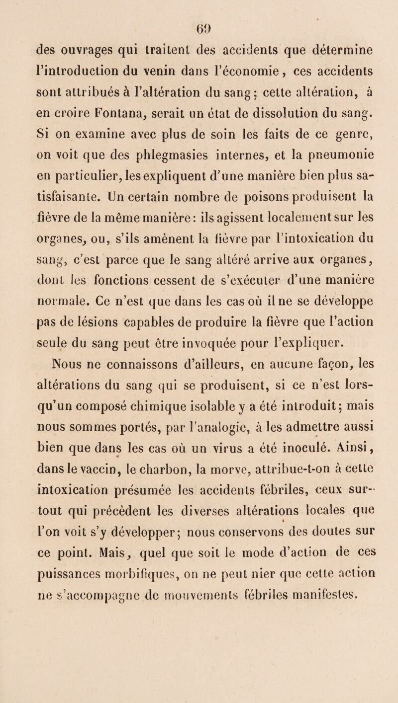 des ouvrages qui trailenl des accidents que détermine l’introduction du venin dans l’économie, ces accidents sont attribués à l’altération du sang ; celte altération, à en croire Fontana, serait un état de dissolution du sang. Si on examine avec plus de soin les faits de ce genre, on voit que des phlegmasies internes, et la pneumonie en particulier, les expliquent d’une manière bien plus sa¬ tisfaisante. Un certain nombre de poisons produisent la fièvre de la même manière : ils agissent localement sur les organes, ou, s’ils amènent la lièvre par l’intoxication du sang, c’est parce que le sang altéré arrive aux organes, dont les fonctions cessent de s’exécuter d’une manière normale. Ce n’est que dans les cas où il ne se développe pas de lésions capables de produire la fièvre que l’action seule du sang peut être invoquée pour l’expliquer. Nous ne connaissons d’ailleurs, en aucune façon, les altérations du sang qui se produisent, si ce n’est lors¬ qu’un composé chimique isolable y a été introduit; mais nous sommes portés, par l’analogie, à les admettre aussi bien que dans les cas où un virus a été inoculé. Ainsi, dans le vaccin, le charbon, la morve, attribue-t-on à cette intoxication présumée les accidents fébriles, ceux sur-* tout qui précèdent les diverses altérations locales que « l’on voit s’y développer; nous conservons des doutes sur ce point. Mais, quel que soit le mode d’action de ces puissances morbifiques, on ne peut nier que cette action ne s’accompagne de mouvements fébriles manifestes.