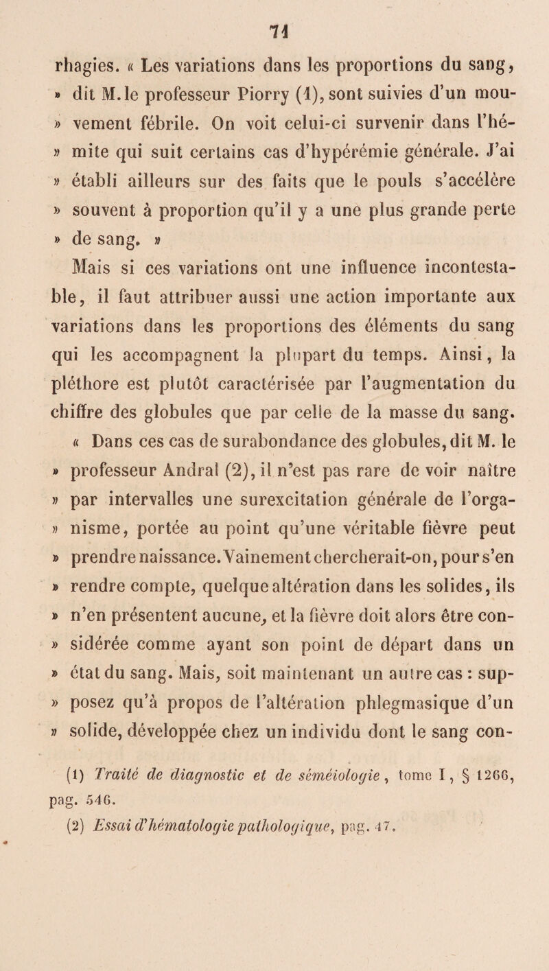 rhagies. « Les variations dans les proportions du sang, » dit M.le professeur Piorry (l),sont suivies d’un mou- » vement fébrile. On voit celui-ci survenir dans l’hé- » mite qui suit certains cas d’hypérémie générale. J’ai » établi ailleurs sur des faits que le pouls s’accélère » souvent à proportion qu’il y a une plus grande perte » de sang. » Mais si ces variations ont une influence incontesta¬ ble, il faut attribuer aussi une action importante aux variations dans les proportions des éléments du sang qui les accompagnent la plupart du temps. Ainsi, la pléthore est plutôt caractérisée par l’augmentation du chiffre des globules que par celle de la masse du sang. « Dans ces cas de surabondance des globules, dit M. le » professeur Àndraî (2), i! n9est pas rare de voir naître » par intervalles une surexcitation générale de l’orga- » nisme, portée au point qu’une véritable fièvre peut » prendre naissance. Vainement chercherait-on, pour s’en » rendre compte, quelque altération dans les solides, ils » n’en présentent aucune, et la fièvre doit alors être con- » sidérée comme ayant son point de départ dans un » état du sang. Mais, soit maintenant un autre cas : sup- » posez qu’à propos de l’altération phlegmasique d’un » solide, développée chez un individu dont le sang con- (1) Traité de diagnostic et de séméiologie, tome ï, § 1266, pag. 546.