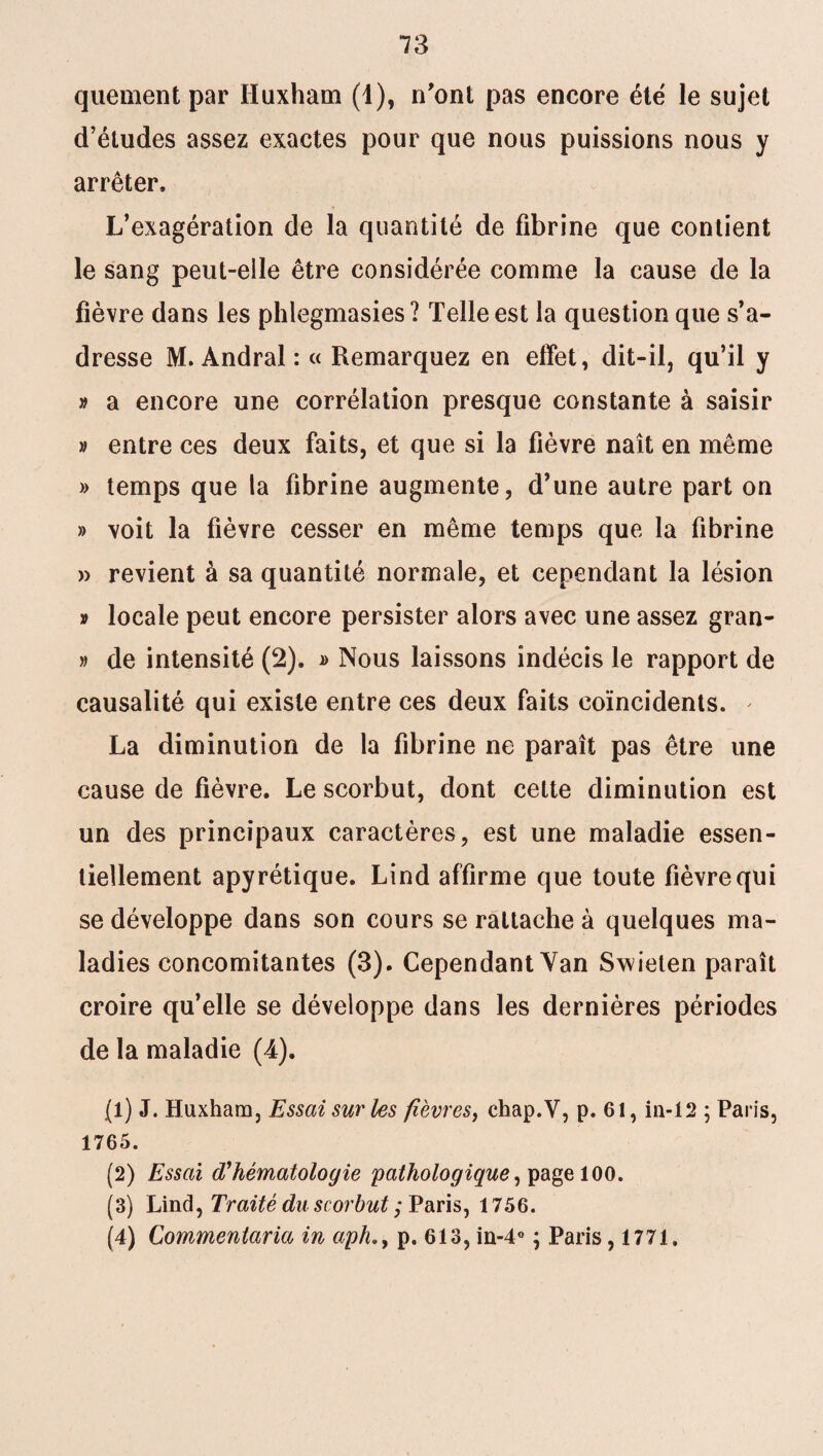 quement par Huxham (4), n'ont pas encore été le sujet d’études assez exactes pour que nous puissions nous y arrêter. L’exagération de la quantité de fibrine que contient le sang peut-elle être considérée comme la cause de la fièvre dans les phlegmasies? Telle est la question que s’a¬ dresse M. Andral : « Remarquez en effet, dit-il, qu’il y » a encore une corrélation presque constante à saisir » entre ces deux faits, et que si la fièvre naît en même » temps que la fibrine augmente, d’une autre part on » voit la fièvre cesser en même temps que la fibrine » revient à sa quantité normale, et cependant la lésion » locale peut encore persister alors avec une assez gran- » de intensité (2). » Nous laissons indécis le rapport de causalité qui existe entre ces deux faits coïncidents. * La diminution de la fibrine ne paraît pas être une cause de fièvre. Le scorbut, dont cette diminution est un des principaux caractères, est une maladie essen¬ tiellement apyrétique. Lind affirme que toute fièvre qui se développe dans son cours se rattache à quelques ma¬ ladies concomitantes (3). Cependant Van Swielen paraît croire qu’elle se développe dans les dernières périodes de la maladie (4). (1) J. Huxham, Essai sur les fièvres, chap.V, p. 61, in-12 ; Paris, 1765. (2) Essai d'hématologie pathologique, page 100. (3) Lind, Traité du scorbut j Paris, 1756. (4) Commentaria in aphp. 613, in-4° ; Paris ,1771»