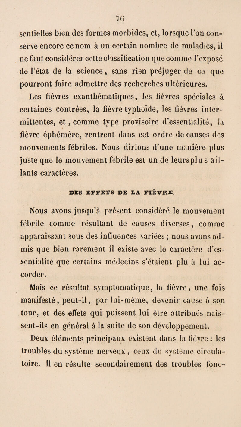 sentielles bien des formes morbides, et, lorsque l’on con¬ serve encore ce nom à un certain nombre de maladies, il ne faut considérer cette classification que comme l’exposé de l’état de la science, sans rien préjuger de ce que pourront faire admettre des recherches ultérieures. Les fièvres exanthématiques, les fièvres spéciales à certaines contrées, la fièvre typhoïde, les fièvres inter¬ mittentes, et, comme type provisoire d’essentialité, la fièvre éphémère, rentrent dans cet ordre de causes des mouvements fébriles. Nous dirions d’une manière plus juste que le mouvement fébrile est un de leurs pl u s a i 1- lants caractères. DES EFFETS DE LA FIEVB.E. Nous avons jusqu’à présent considéré le mouvement fébrile comme résultant de causes diverses, comme apparaissant sous des influences variées ; nous avons ad¬ mis que bien rarement il existe avec le caractère d’es- sentiaiité que certains médecins s’étaient plu à lui ac¬ corder. Mais ce résultat symptomatique, la fièvre, une fois manifesté, peut-il, par lui-même, devenir cause à son tour, et des effets qui puissent lui être attribués nais¬ sent-ils en général à la suite de son développement. Deux éléments principaux existent dans la fièvre : les troubles du système nerveux , ceux du système circula¬