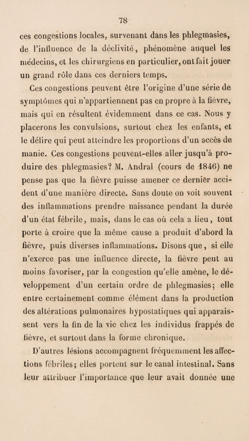 ces congestions locales, survenant dans les phlegmasies, de l’influence de la déclivité, phénomène auquel les médecins, et les chirurgiens en particulier, ont fait jouer un grand rôle dans ces derniers temps. Ces congestions peuvent être l’origine d’une série de symptômes qui n’appartiennent pas en propre à la fièvre, mais qui en résultent évidemment dans ce cas. Nous y placerons les convulsions, surtout chez les enfants, et le délire qui peut atteindre les proportions d’un accès de manie. Ces congestions peuvent-elles aller jusqu’à pro¬ duire des phlegmasies? M. Andra! (cours de 4846) ne pense pas que la fièvre puisse amener ce dernier acci¬ dent d’une manière directe. Sans doute on voit souvent des inflammations prendre naissance pendant la durée d’un état fébrile, mais, dans le cas où cela a lieu, tout porte à croire que la même cause a produit d’abord la fièvre, puis diverses inflammations. Disons que, si elle n'exerce pas une influence directe, la fièvre peut au moins favoriser, par la congestion qu’elle amène, le dé¬ veloppement d’un certain ordre de phlegmasies; elle entre certainement comme élément dans la production des altérations pulmonaires hypostatiques qui apparais¬ sent vers la fin de la vie chez les individus frappés de lièvre, et surtout dans la forme chronique. D’autres lésions accompagnent fréquemment les affec¬ tions fébriles; elles portent sur le canal intestinal. Sans leur attribuer l’importance que leur avait donnée une