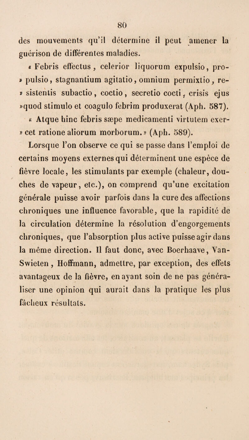 des mouvements qu’il détermine il peut amener la guérison de différentes maladies. « Febris effectus , eelerior liquorum expulsio, pro- » pulsio, stagnantium agitatio, omnium permixtio, re- v sistentis subactio, coctio, secretio cocti 1 crisis ejus »quod stimulo et coagulo febrim produxerat (Aph. 587). « Atque hinc febris sæpe medicamenti virtutem exer- » cet ratione aliorum morborum.» (Aph. 589). Lorsque Ton observe ce qui se passe dans l’emploi de certains moyens externes qui déterminent une espèce de fièvre locale, les stimulants par exemple (chaleur, dou¬ ches de vapeur, etc.), on comprend qu’une excitation générale puisse avoir parfois dans la cure des affections chroniques une influence favorable, que la rapidité de la circulation détermine la résolution d’engorgements chroniques, que l’absorption plus active puisse agir dans la même direction. Il faut donc, avec Boerhaave, Van- Swieten, Hoffmann, admettre, par exception, des effets avantageux de la fièvre, en ayant soin de ne pas généra¬ liser une opinion qui aurait dans la pratique les plus fâcheux résultats.