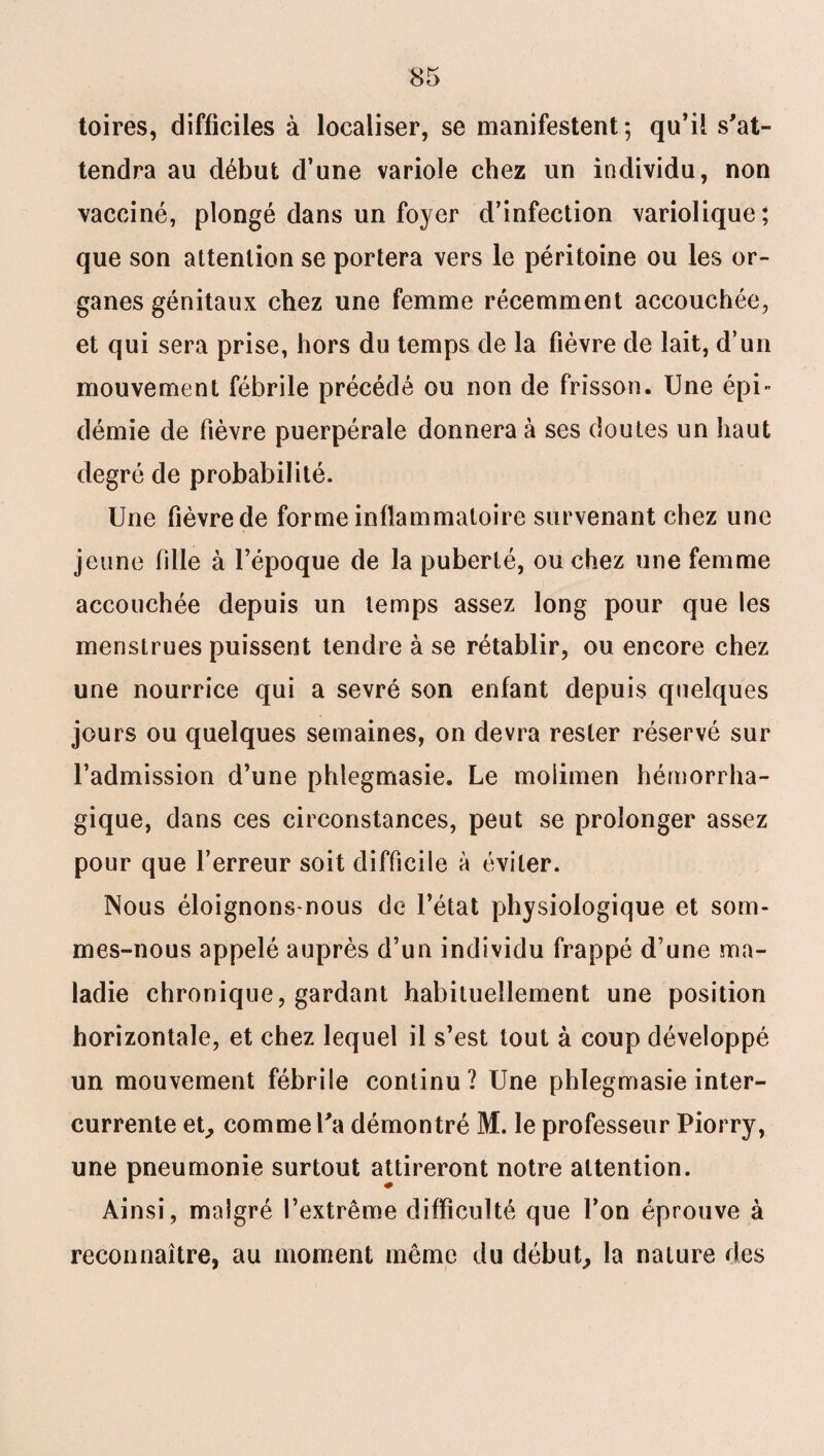 toires, difficiles à localiser, se manifestent 5 qu’il s'at¬ tendra au début d’une variole chez un individu, non vacciné, plongé dans un foyer d’infection variolique; que son attention se portera vers le péritoine ou les or¬ ganes génitaux chez une femme récemment accouchée, et qui sera prise, hors du temps de la fièvre de lait, d’un mouvement fébrile précédé ou non de frisson. Une épi¬ démie de fièvre puerpérale donnera à ses doutes un haut degré de probabilité. Une fièvre de forme inflammatoire survenant chez une jeune fille à l’époque de la puberté, ou chez une femme accouchée depuis un temps assez long pour que les menstrues puissent tendre à se rétablir, ou encore chez une nourrice qui a sevré son enfant depuis quelques jours ou quelques semaines, on devra rester réservé sur l’admission d’une phlegmasie. Le moiimen hémorrha¬ gique, dans ces circonstances, peut se prolonger assez pour que l’erreur soit difficile à éviter. Nous éloignons-nous de l’état physiologique et som¬ mes-nous appelé auprès d’un individu frappé d’une ma¬ ladie chronique, gardant habituellement une position horizontale, et chez lequel il s’est tout à coup développé un mouvement fébrile continu? Une phlegmasie inter¬ currente et,, comme l'a démontré M. le professeur Piorry, une pneumonie surtout attireront notre attention. Ainsi, malgré l’extrême difficulté que l’on éprouve à reconnaître, au moment même du début, la nature des
