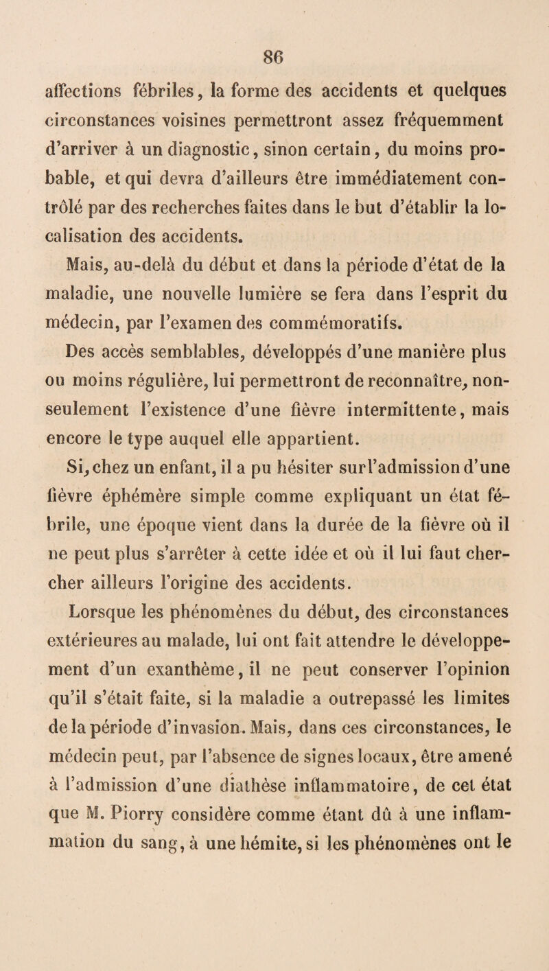 affections fébriles, la forme des accidents et quelques circonstances voisines permettront assez fréquemment d’arriver à un diagnostic, sinon certain, du moins pro¬ bable, et qui devra d’ailleurs être immédiatement con¬ trôlé par des recherches faites dans le but d’établir la lo¬ calisation des accidents. Mais, au-delà du début et dans la période d’état de la maladie, une nouvelle lumière se fera dans l’esprit du médecin, par l’examen des commémoratifs. Des accès semblables, développés d’une manière plus ou moins régulière, lui permettront de reconnaître, non- seulement l’existence d’une fièvre intermittente, mais encore le type auquel elle appartient. Si, chez un enfant, il a pu hésiter surl’admission d’une fièvre éphémère simple comme expliquant un état fé¬ brile, une époque vient dans la durée de la fièvre où il ne peut plus s’arrêter à cette idée et où il lui faut cher¬ cher ailleurs l’origine des accidents. Lorsque les phénomènes du début, des circonstances extérieures au malade, lui ont fait attendre le développe¬ ment d’un exanthème, il ne peut conserver l’opinion qu’il s’était faite, si la maladie a outrepassé les limites de la période d’invasion. Mais, dans ces circonstances, le médecin peut, par l’absence de signes locaux, être amené à l’admission d’une diathèse inflammatoire, de cet état que M. Piorry considère comme étant dû à une inflam¬ mation du sang, à unehémite, si les phénomènes ont le