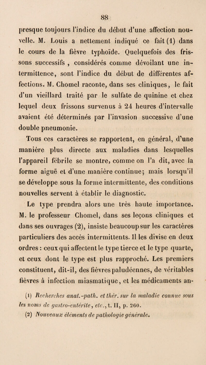 presque toujours l’indice du début d’une affection nou¬ velle. M. Louis a nettement indiqué ce fait (1) dans le cours de la fièvre typhoïde. Quelquefois des fris¬ sons successifs , considérés comme dévoilant une in¬ termittence, sont l’indice du début de différentes af¬ fections. M. Chomel raconte, dans ses cliniques, le fait d’un vieillard traité par le sulfate de quinine et chez lequel deux frissons survenus à 24 heures d’intervalle avaient été déterminés par l’invasion successive d’une double pneumonie. Tous ces caractères se rapportent, en général, d^une manière plus directe aux maladies dans lesquelles l’appareil fébrile se montre, comme on l’a dit, avec la forme aiguë et d’une manière continue; mais lorsqu’il se développe sous la forme intermittente, des conditions nouvelles servent à établir le diagnostic. Le type prendra alors une très haute importance. M. le professeur Chomel, dans ses leçons cliniques et dans ses ouvrages (2), insiste beaucoup sur les caractères particuliers des accès intermittents. Il les divise en deux ordres : ceux qui affectent le type tierce et le type quarte, et ceux dont le type est plus rapproché. Les premiers constituent, dit-il, des fièvres paludéennes, de véritables fièvres à infection miasmatique, et les médicaments an- (1) Recherches anat.-path. etthér.sur la maladie connue sous les noms de g a stro-entérite, etc., t. II, p. 260. (2) Nouveaux éléments de pathologie générale.