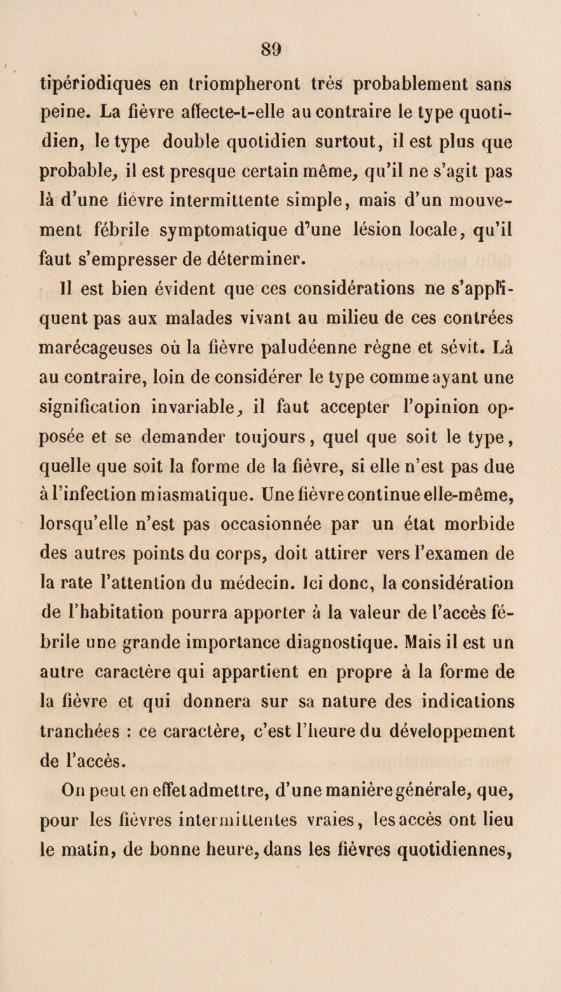 \ tipériodiques en triompheront très probablement sans peine. La fièvre affecte-t-elle au contraire le type quoti¬ dien, le type double quotidien surtout, il est plus que probable, il est presque certain même, qu’il ne s’agit pas là d’une lièvre intermittente simple, mais d’un mouve¬ ment fébrile symptomatique d^une lésion locale, qu’il faut s’empresser de déterminer. Il est bien évident que ces considérations ne s’appli¬ quent pas aux malades vivant au milieu de ces contrées marécageuses où la fièvre paludéenne règne et sévit. Là au contraire, loin de considérer le type comme ayant une signification invariable, il faut accepter l’opinion op¬ posée et se demander toujours, quel que soit le type, quelle que soit la forme de la fièvre, si elle n’est pas due à l’infection miasmatique. Une fièvre continue elle-même, lorsqu’elle n’est pas occasionnée par un état morbide des autres points du corps, doit attirer vers l’examen de la rate l’attention du médecin. Ici donc, la considération de l’habitation pourra apporter à la valeur de l’accès fé¬ brile une grande importance diagnostique. Mais il est un autre caractère qui appartient en propre à la forme de la fièvre et qui donnera sur sa nature des indications tranchées : ce caractère, c’est l’heure du développement de l’accès. On peut en effet admettre, d’une manière générale, que, pour les fièvres intermittentes vraies, les accès ont lieu le matin, de bonne heure, dans les fièvres quotidiennes,
