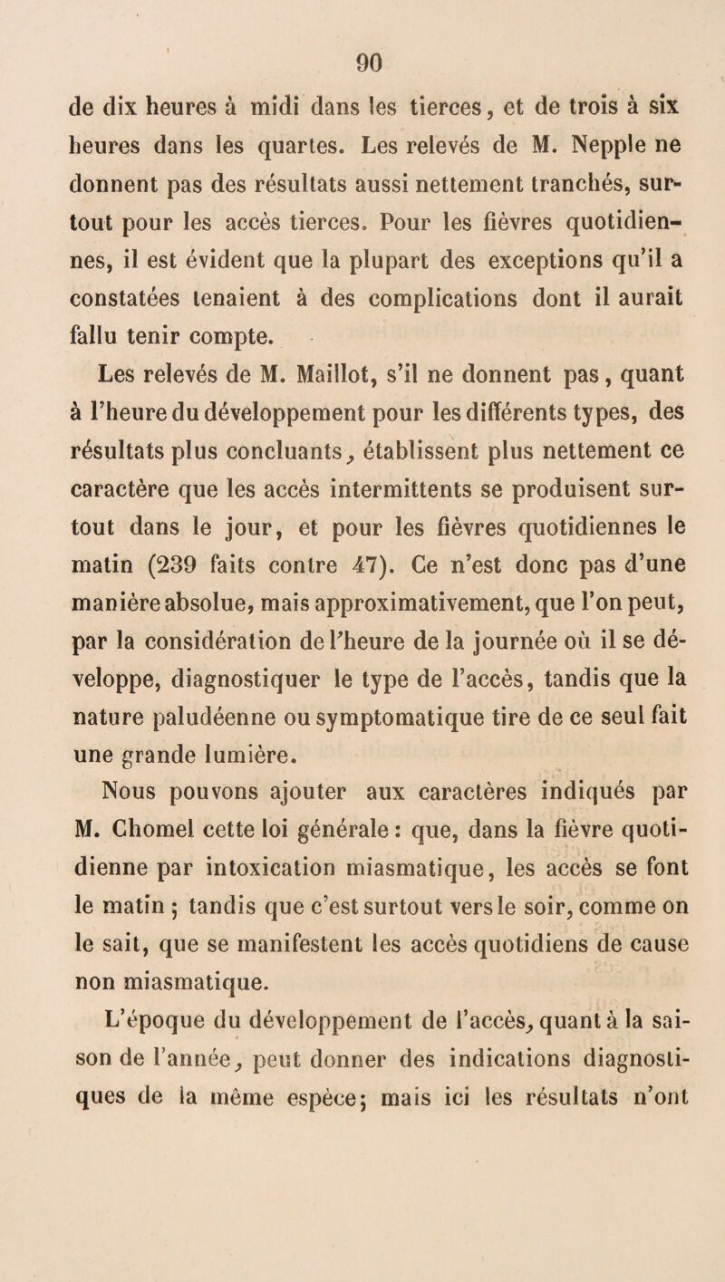 de dix heures à midi dans les tierces, et de trois à six heures dans les quartes* Les relevés de M. Nepple ne donnent pas des résultats aussi nettement tranchés, sur¬ tout pour les accès tierces* Pour les fièvres quotidien¬ nes, il est évident que la plupart des exceptions qu’il a constatées tenaient à des complications dont il aurait fallu tenir compte. Les relevés de M. Maillot, s’il ne donnent pas, quant à l’heure du développement pour les différents types, des résultats plus concluants, établissent plus nettement ce caractère que les accès intermittents se produisent sur¬ tout dans le jour, et pour les fièvres quotidiennes le matin (239 faits contre 47). Ce n’est donc pas d’une manière absolue, mais approximativement, que l’on peut, par la considération dePheure de la journée où il se dé¬ veloppe, diagnostiquer le type de l’accès, tandis que la nature paludéenne ou symptomatique tire de ce seul fait une grande lumière. Nous pouvons ajouter aux caractères indiqués par M. Chomel cette loi générale : que, dans la fièvre quoti¬ dienne par intoxication miasmatique, les accès se font le matin ; tandis que c’est surtout vers le soir, comme on le sait, que se manifestent les accès quotidiens de cause non miasmatique. L’époque du développement de l’accès, quant à la sai¬ son de Tannée, peut donner des indications diagnosti¬ ques de la même espèce; mais ici les résultats n’ont