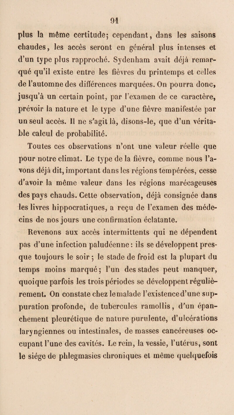 plus la même certitude; cependant, dans les saisons chaudes, les accès seront en général plus intenses et d’un type plus rapproché. Sydenham avait déjà remar¬ qué qu’il existe entre les fièvres du printemps et celles de l’automne des différences marquées. On pourra donc, jusqu’à un certain point, par l’examen de ce caractère, prévoir la nature et le type d’une fièvre manifestée par un seul accès. 11 ne s'agit là, disons-le, que d’un vérita¬ ble calcul de probabilité. Toutes ces observations n’ont une valeur réelle que pour notre climat. Le type de la fièvre, comme nous l’a¬ vons déjà dit, important dans les régions tempérées, cesse d’avoir la même valeur dans les régions marécageuses des pays chauds. Cette observation, déjà consignée dans les livres hippocratiques, a reçu de l’examen des méde¬ cins de nos jours une confirmation éclatante. Revenons aux accès intermittents qui ne dépendent pas d’une infection paludéenne : ils se développent pres¬ que toujours le soir ; le stade de froid est la plupart du temps moins marqué; l’un des stades peut manquer, quoique parfois les trois périodes se développent réguliè¬ rement. On constate chez le malade l’existence d’une sup¬ puration profonde, de tubercules ramollis, d'un épan¬ chement pleurétique de nature purulente, d’ulcérations laryngiennes ou intestinales, de masses cancéreuses oc¬ cupant l’une des cavités. Le rein, la vessie, l’utérus, sont le siège de phlegmasies chroniques et même quelquefois