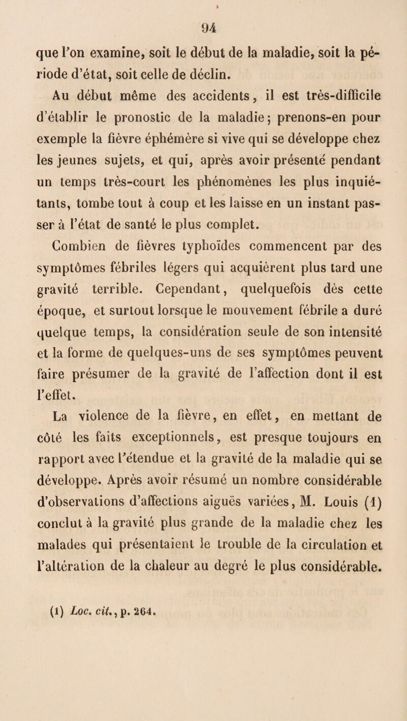 que Ton examine, soit le début de la maladie, soit la pé¬ riode d’état, soit celle de déclin. Au début même des accidents, il est très-difficile d’établir le pronostic de la maladie; prenons-en pour exemple la fièvre éphémère si vive qui se développe chez les jeunes sujets, et qui, après avoir présenté pendant un temps très-court les phénomènes les plus inquié¬ tants, tombe tout à coup et les laisse en un instant pas¬ ser à l’état de santé le plus complet. Combien de fièvres typhoïdes commencent par des symptômes fébriles légers qui acquièrent plus tard une gravité terrible. Cependant, quelquefois dès cette époque, et surtout lorsque le mouvement fébrile a duré quelque temps, la considération seule de son intensité et la forme de quelques-uns de ses symptômes peuvent faire présumer de la gravité de Faffèction dont il est l’effet. La violence de la fièvre, en effet, en mettant de côté les faits exceptionnels, est presque toujours en rapport avec l'étendue et la gravité de la maladie qui se développe. Après avoir résumé un nombre considérable d’observations d’affections aiguës variées, M. Louis (1) conclut à la gravité plus grande de la maladie chez les malades qui présentaient le trouble de la circulation et l’altération de la chaleur au degré le plus considérable. (1) Loc.cit.) p. 264.