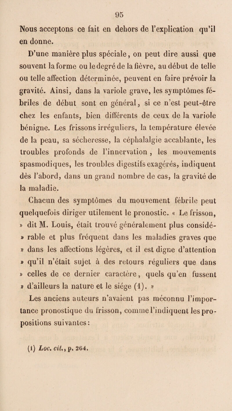 Nous acceptons ce fait en dehors de l’explication qu’il en donne. D’une manière plus spéciale, on peut dire aussi que souvent la forme ou le degré de la fièvre, au début de telle ou telle affection déterminée, peuvent en faire prévoir la gravité. Ainsi, dans la variole grave, les symptômes fé¬ briles de début sont en général, si ce n’est peut-être chez les enfants, bien différents de ceux de la variole bénigne. Les frissons irréguliers, la température élevée de la peau, sa sécheresse, la céphalalgie accablante, les troubles profonds de l’innervation , les mouvements spasmodiques, les troubles digestifs exagérés, indiquent dès l’abord, dans un grand nombre de cas, la gravité de la maladie. Chacun des symptômes du mouvement fébrile peut quelquefois diriger utilement le pronostic. « Le frisson, » dit M. Louis, était trouvé généralement plus considé- » rable et plus fréquent dans les maladies graves que » dans les affections légères, et il est digne d’attention » qu’il n’était sujet à des retours réguliers que dans » celles de ce dernier caractère, quels qu’en fussent » d’ailleurs la nature et le siège (1). » Les anciens auteurs n’avaient pas méconnu l’impor¬ tance pronostique du frisson, comme l’indiquent les pro¬ positions suivantes: (i) hoc, citp. 264.
