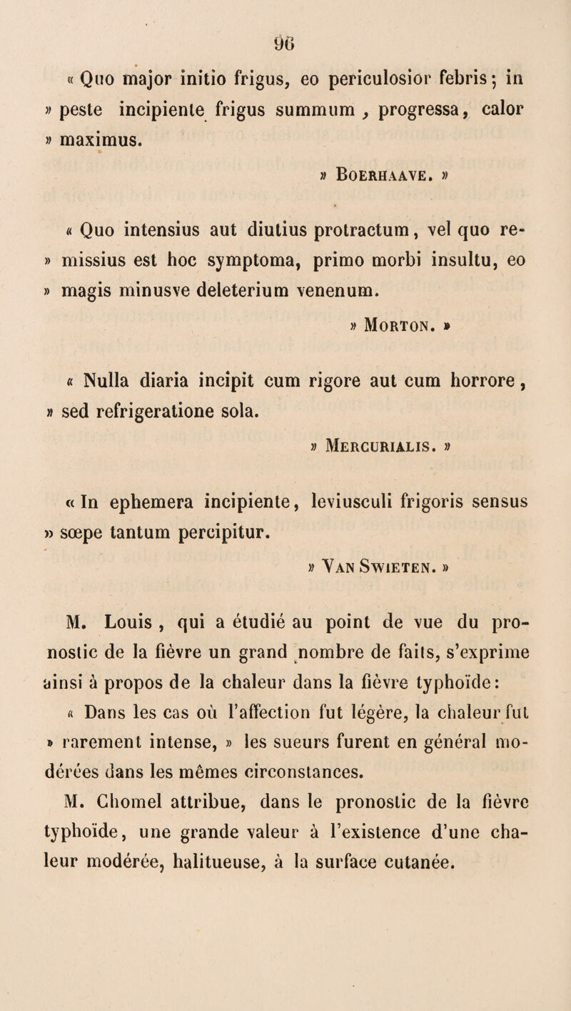 90 * « Quo major initio frigus, eo periculosior febris; in » peste incipienle frigus summum , progressa, calor » maximus. » Boerhaave. » « Quo intensius aut diutius protractum, vel quo re~ » missius est hoc symptoma, primo morbi insultu, eo » magis minusve deleterium venenum. » Morton. » « Nulla diaria incîpit cum rigore aut cum horrore, » sed refrigeratione sola. » Mercurialis. » «In ephemera incipiente, leviusculi frigoris sensus » sœpe tantum percipitur. » Van Swieten. » M. Louis , qui a étudié au point de vue du pro¬ nostic de la fièvre un grand nombre de faits, s’exprime ainsi à propos de la chaleur dans la fièvre typhoïde: « Dans les cas où faffection fut légère, la chaleur fut » rarement intense, » les sueurs furent en général mo¬ dérées dans les mêmes circonstances. M. Cliomel attribue, dans le pronostic de la fièvre typhoïde, une grande valeur à l’existence d’une cha¬ leur modérée, halitueuse, à la surface cutanée.