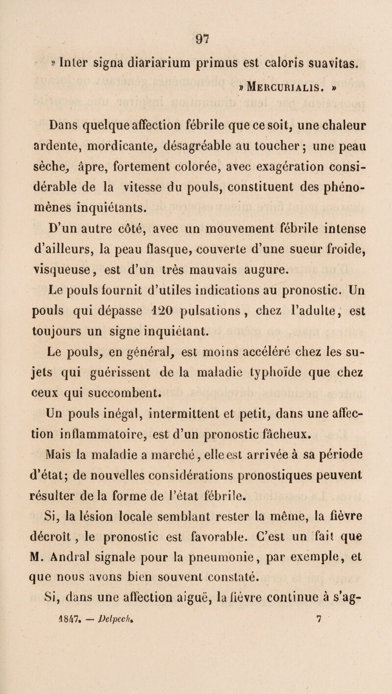 » Inter signa diariarium primus est caloris suavitas. » Meucurialis. » Dans quelque affection fébrile que ce soit, une chaleur ardente, mordicante, désagréable au toucher 5 une peau sèche, âpre, fortement colorée, avec exagération consi¬ dérable de la vitesse du pouls, constituent des phéno¬ mènes inquiétants. D’un autre côté, avec un mouvement fébrile intense d’ailleurs, la peau flasque, couverte d’une sueur froide, visqueuse, est d’un très mauvais augure. Le pouls fournit d’utiles indications au pronostic. Un pouls qui dépasse 120 pulsations, chez l’adulte, est toujours un signe inquiétant. Le pouls, en général, est moins accéléré chez les su¬ jets qui guérissent de la maladie typhoïde que chez ceux qui succombent. Un pouls inégal, intermittent et petit, dans une affec¬ tion inflammatoire, est d’un pronostic fâcheux. Mais la maladie a marché, elle est arrivée à sa période d’état; de nouvelles considérations pronostiques peuvent résulter delà forme de l’état fébrile. Si, la lésion locale semblant rester la même, la fièvre décroît, le pronostic est favorable. C’est un fait que M. Andral signale pour la pneumonie, par exemple, et que nous avons bien souvent constaté. Si, dans une affection aiguë, la fièvre continue à s’ag- 4847. —■ Delpech, 7