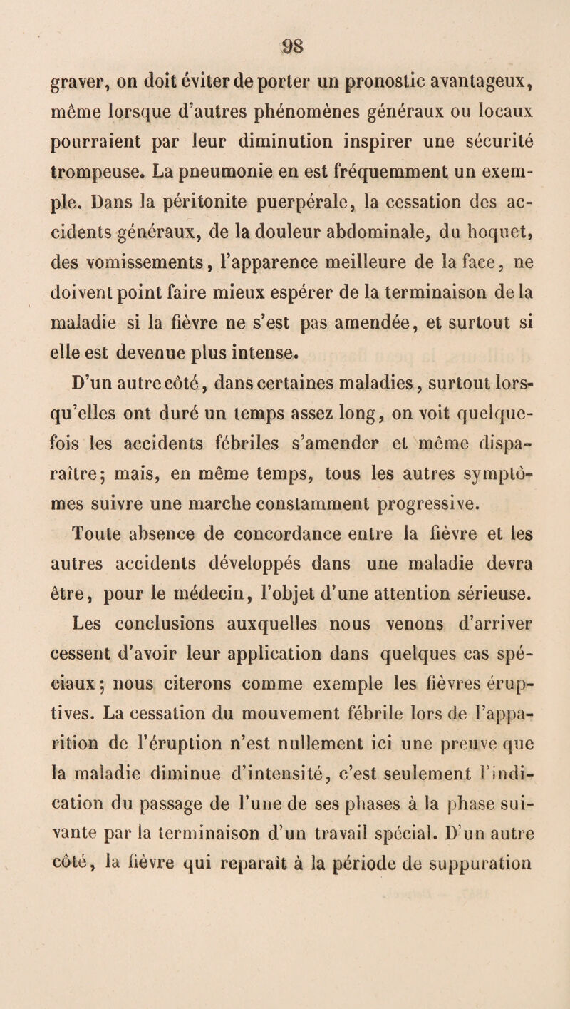 graver, on doit éviter de porter un pronostic avantageux, même lorsque d’autres phénomènes généraux ou locaux pourraient par leur diminution inspirer une sécurité trompeuse. La pneumonie en est fréquemment un exem¬ ple. Dans la péritonite puerpérale, la cessation des ac¬ cidents généraux, de la douleur abdominale, du hoquet, des vomissements, l’apparence meilleure de la face, ne doivent point faire mieux espérer de la terminaison de la maladie si la fièvre ne s’est pas amendée, et surtout si elle est devenue plus intense. D’un autre côté, dans certaines maladies, surtout lors¬ qu’elles ont duré un temps assez long, on voit quelque¬ fois les accidents fébriles s’amender et même dispa¬ raître; mais, en même temps, tous les autres symptô¬ mes suivre une marche constamment progressive. Toute absence de concordance entre la fièvre et les autres accidents développés dans une maladie devra être, pour le médecin, l’objet d’une attention sérieuse. Les conclusions auxquelles nous venons d’arriver cessent d’avoir leur application dans quelques cas spé¬ ciaux ; nous citerons comme exemple les fièvres érup¬ tives. La cessation du mouvement fébrile lors de l’appa¬ rition de l’éruption n’est nullement ici une preuve que la maladie diminue d’intensité, c’est seulement F indi¬ cation du passage de furie de ses phases à la phase sui¬ vante par la terminaison d’un travail spécial. D’un autre côté, la lièvre qui reparaît à la période de suppuration