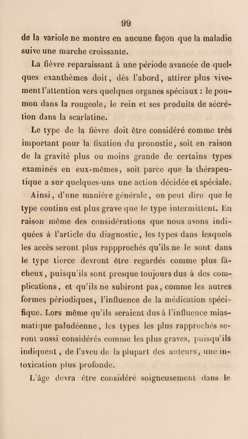 de la variole ne montre en aucune façon que la maladie suive une marche croissante. La fièvre reparaissant à une période avancée de quel¬ ques exanthèmes doit, dès l’abord, attirer plus vive¬ ment Fattention vers quelques organes spéciaux : le pou¬ mon dans la rougeole, le rein et ses produits de sécré¬ tion dans la scarlatine. Le type de la fièvre doit être considéré comme très important pour la fixation du pronostic, soit en raison de la gravité plus ou moins grande de certains types examinés en eux-mêmes, soit parce que la thérapeu¬ tique a sur quelques-uns une action décidée et spéciale. Ainsi, d’une manière générale, on peut dire que le type continu est plus grave que le type intermittent. En raison même des considérations que nous avons indi¬ quées à l’article du diagnostic, les types dans lesquels les accès seront plus rappprochés qu’ils ne le sont dans le type tierce devront être regardés comme plus fâ¬ cheux, puisqu’ils sont presque toujours dus à des com¬ plications, et qu’ils ne subiront pas, comme les autres formes périodiques, l’influence de la médication spéci¬ fique. Lors même qu’ils seraient dus à l’influence mias¬ matique paludéenne, les types les plus rapprochés se¬ ront aussi considérés comme les plus graves, puisqu’ils indiquent , de l’aveu de la plupart des auteurs, une in¬ toxication plus profonde. L’âge devra être considéré soigneusement dans le