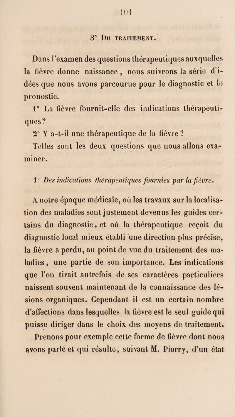 3° DU TRAITEMENT. Dans l’examen des questions thérapeutiques auxquelles la fièvre donne naissance , nous suivrons la série d’i¬ dées que nous avons parcourue pour le diagnostic et le pronostic. d° La fièvre fournit-elle des indications thérapeuti¬ ques? 2° Y a-t-il une thérapeutique de la fièvre? Telles sont les deux questions que nous allons exa- miner. 1° Des indications thérapeutiques fournies par la fièvre, À notre époque médicale, où les travaux sur la localisa¬ tion des maladies sont justement devenus les guides cer¬ tains du diagnostic, et où la thérapeutique reçoit du diagnostic local mieux établi une direction plus précise, la fièvre a perdu, au point de vue du traitement des ma¬ ladies , une partie de son importance. Les indications que l’on tirait autrefois de ses caractères particuliers naissent souvent maintenant de la connaissance des lé- \ sions organiques. Cependant il est un certain nombre d’affections dans lesquelles la fièvre est le seul guide qui puisse diriger dans le choix des moyens de traitement. Prenons pour exemple cette forme de fièvre dont nous avons parlé et qui résulte, suivant M. Piorry, d’un état