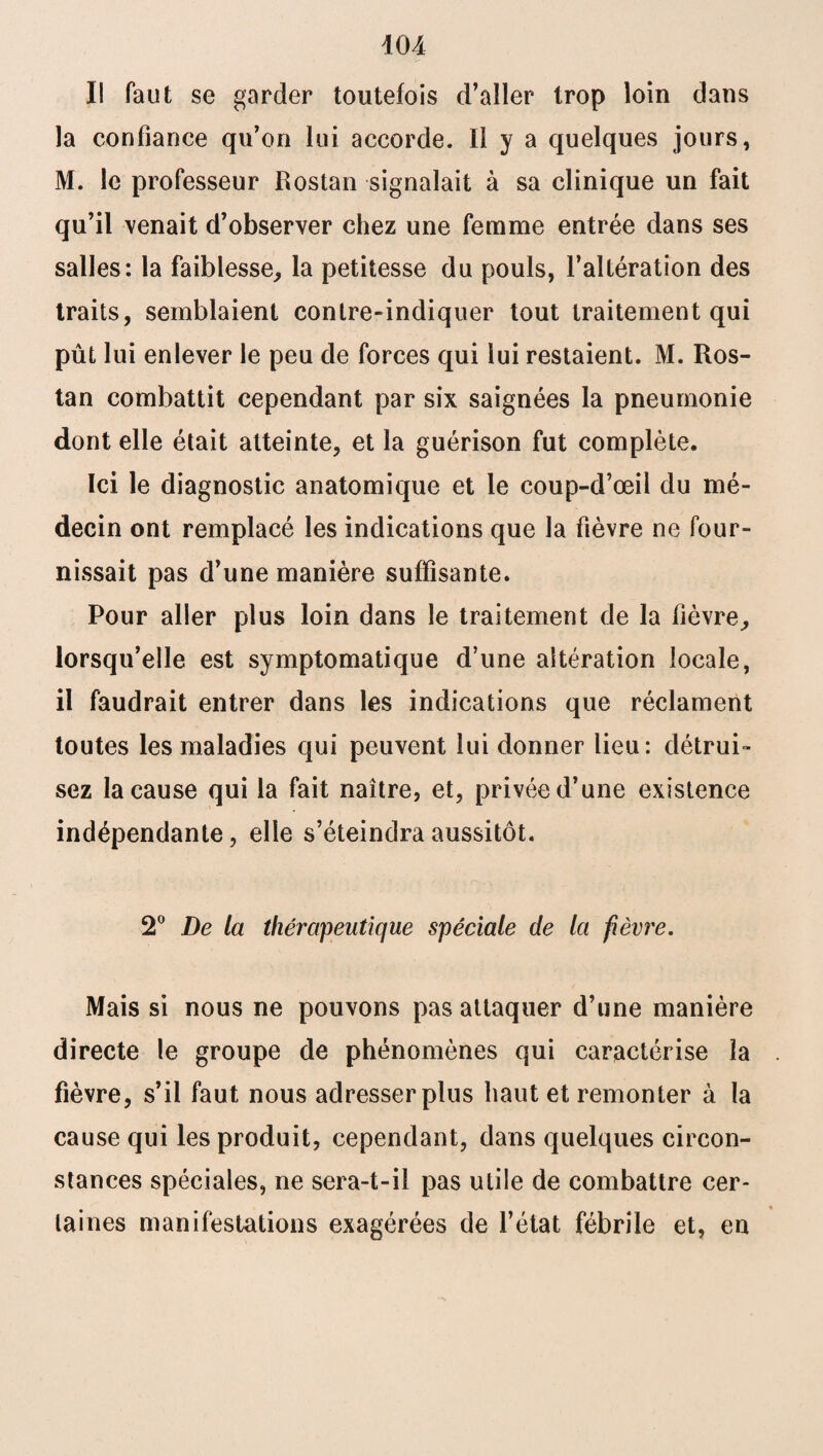 Il faut se garder toutefois d’aller trop loin dans la confiance qu’on lui accorde. Il y a quelques jours, M. le professeur Rostan signalait à sa clinique un fait qu’il venait d’observer chez une femme entrée dans ses salles: la faiblesse, la petitesse du pouls, l’altération des traits, semblaient contre-indiquer tout traitement qui pût lui enlever le peu de forces qui lui restaient. M. Ros¬ tan combattit cependant par six saignées la pneumonie dont elle était atteinte, et la guérison fut complète. Ici le diagnostic anatomique et le coup-d’œil du mé¬ decin ont remplacé les indications que la fièvre ne four¬ nissait pas d’une manière suffisante. Pour aller plus loin dans le traitement de la fièvre, lorsqu’elle est symptomatique d’une altération locale, il faudrait entrer dans les indications que réclament toutes les maladies qui peuvent lui donner lieu: détrui¬ sez la cause qui la fait naître, et, privée d’une existence indépendante, elle s’éteindra aussitôt. 2° De la thérapeutique spéciale de la fièvre. Mais si nous ne pouvons pas attaquer d’une manière directe le groupe de phénomènes qui caractérise la fièvre, s’il faut nous adresser plus haut et remonter à la cause qui les produit, cependant, dans quelques circon¬ stances spéciales, ne sera-t-il pas utile de combattre cer¬ taines manifestations exagérées de l’état fébrile et, en