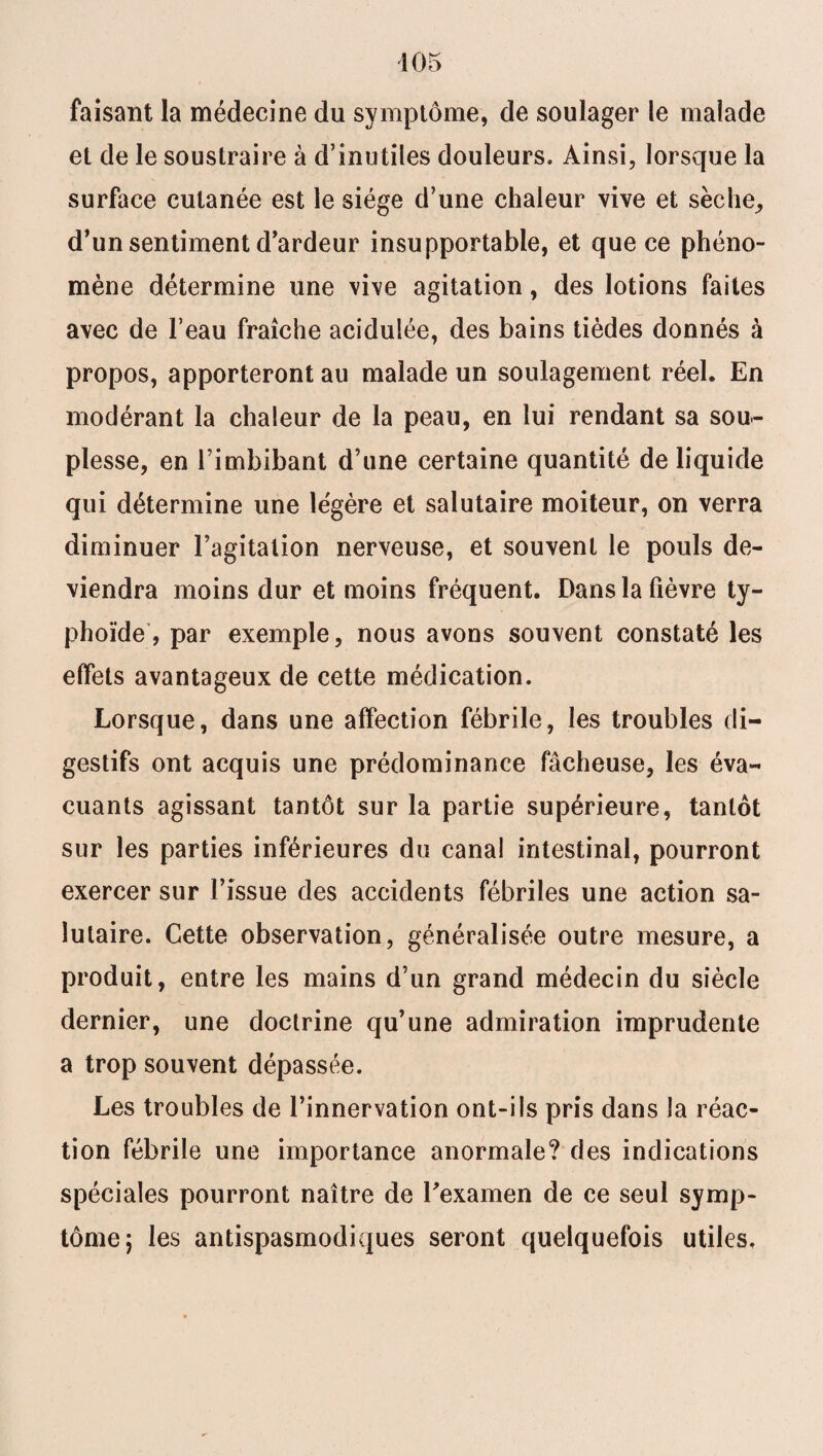 faisant la médecine du symptôme, de soulager le malade et de le soustraire à d’inutiles douleurs. Ainsi, lorsque la surface cutanée est le siège d’une chaleur vive et sèche, d'un sentiment d'ardeur insupportable, et que ce phéno¬ mène détermine une vive agitation, des lotions faites avec de l’eau fraîche acidulée, des bains tièdes donnés à propos, apporteront au malade un soulagement réel. En modérant la chaleur de la peau, en lui rendant sa sou¬ plesse, en l’imbibant d’une certaine quantité de liquide qui détermine une légère et salutaire moiteur, on verra diminuer l’agitation nerveuse, et souvent le pouls de¬ viendra moins dur et moins fréquent. Dans la fièvre ty¬ phoïde, par exemple, nous avons souvent constaté les effets avantageux de cette médication. Lorsque, dans une affection fébrile, les troubles di¬ gestifs ont acquis une prédominance fâcheuse, les éva¬ cuants agissant tantôt sur la partie supérieure, tantôt sur les parties inférieures du canal intestinal, pourront exercer sur l’issue des accidents fébriles une action sa¬ lutaire. Cette observation, généralisée outre mesure, a produit, entre les mains d’un grand médecin du siècle dernier, une doctrine qu’une admiration imprudente a trop souvent dépassée. Les troubles de l’innervation ont-ils pris dans la réac¬ tion fébrile une importance anormale? des indications spéciales pourront naître de l'examen de ce seul symp¬ tôme; les antispasmodiques seront quelquefois utiles.